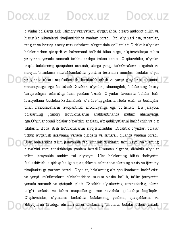 o‘yinlar bolalarga turli ijtimoiy vaziyatlarni o‘rganishda, o‘zaro muloqot qilish va
hissiy   ko‘nikmalarni   rivojlantirishda   yordam   beradi.   Stol   o‘yinlari   esa,   raqamlar,
ranglar va boshqa asosiy tushunchalarni o‘rganishda qo‘llaniladi.Didaktik o‘yinlar
bolalar   uchun   qiziqarli   va   bahramand   bo‘lishi   bilan   birga,   o‘qituvchilarga   ta'lim
jarayonini   yanada   samarali   tashkil   etishga   imkon   beradi.   O‘qituvchilar,   o‘yinlar
orqali   bolalarning   qiziqishini   oshirish,   ularga   yangi   ko‘nikmalarni   o‘rgatish   va
mavjud   bilimlarini   mustahkamlashda   yordam   berishlari   mumkin.   Bolalar   o‘yin
jarayonida   o‘zaro   raqobatlashish,   hamkorlik   qilish   va   yangi   g'oyalarni   o‘rganish
imkoniyatiga   ega   bo‘lishadi.Didaktik   o‘yinlar,   shuningdek,   bolalarning   hissiy
barqarorligini   oshirishga   ham   yordam   beradi.   O‘yinlar   davomida   bolalar   turli
hissiyotlarni   boshdan   kechirishadi,   o‘z   his-tuyg'ularini   ifoda   etish   va   boshqalar
bilan   munosabatlarni   rivojlantirish   imkoniyatiga   ega   bo‘lishadi.   Bu   jarayon,
bolalarning   ijtimoiy   ko‘nikmalarini   shakllantirishda   muhim   ahamiyatga
ega.O‘yinlar orqali bolalar o‘z-o‘zini anglash, o‘z qobiliyatlarini kashf etish va o‘z
fikrlarini   ifoda   etish   ko‘nikmalarini   rivojlantiradilar.   Didaktik   o‘yinlar,   bolalar
uchun   o‘rganish   jarayonini   yanada   qiziqarli   va   samarali   qilishga   yordam   beradi.
Ular, bolalarning ta'lim jarayonida faol ishtirok etishlarini ta'minlaydi va ularning
o‘z-o‘zini   rivojlantirishlariga   yordam   beradi.Umuman   olganda,   didaktik   o‘yinlar
ta'lim   jarayonida   muhim   rol   o‘ynaydi.   Ular   bolalarning   bilish   faoliyatini
faollashtirish, o‘qishga bo‘lgan qiziqishlarini oshirish va ularning hissiy va ijtimoiy
rivojlanishiga   yordam   beradi.   O‘yinlar,   bolalarning   o‘z   qobiliyatlarini   kashf   etish
va   yangi   ko‘nikmalarni   o‘zlashtirishda   muhim   vosita   bo‘lib,   ta'lim   jarayonini
yanada   samarali   va   qiziqarli   qiladi.   Didaktik   o‘yinlarning   samaradorligi,   ularni
to‘g'ri   tanlash   va   ta'lim   maqsadlariga   mos   ravishda   qo‘llashga   bog'liqdir.
O‘qituvchilar,   o‘yinlarni   tanlashda   bolalarning   yoshini,   qiziqishlarini   va
ehtiyojlarini   hisobga   olishlari   zarur.   Bularning   barchasi,   bolalar   uchun   yanada
5