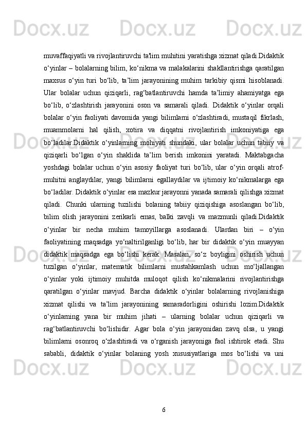 muvaffaqiyatli va rivojlantiruvchi ta'lim muhitini yaratishga xizmat qiladi.Didaktik
o‘yinlar – bolalarning bilim, ko‘nikma va malakalarini shakllantirishga qaratilgan
maxsus   o‘yin   turi   bo‘lib,   ta’lim   jarayonining   muhim   tarkibiy   qismi   hisoblanadi.
Ular   bolalar   uchun   qiziqarli,   rag‘batlantiruvchi   hamda   ta’limiy   ahamiyatga   ega
bo‘lib,   o‘zlashtirish   jarayonini   oson   va   samarali   qiladi.   Didaktik   o‘yinlar   orqali
bolalar   o‘yin   faoliyati   davomida   yangi   bilimlarni   o‘zlashtiradi,   mustaqil   fikrlash,
muammolarni   hal   qilish,   xotira   va   diqqatni   rivojlantirish   imkoniyatiga   ega
bo‘ladilar.Didaktik   o‘yinlarning   mohiyati   shundaki,   ular   bolalar   uchun   tabiiy   va
qiziqarli   bo‘lgan   o‘yin   shaklida   ta’lim   berish   imkonini   yaratadi.   Maktabgacha
yoshdagi   bolalar   uchun   o‘yin   asosiy   faoliyat   turi   bo‘lib,   ular   o‘yin   orqali   atrof-
muhitni   anglaydilar,   yangi   bilimlarni   egallaydilar   va   ijtimoiy   ko‘nikmalarga   ega
bo‘ladilar. Didaktik o‘yinlar esa mazkur jarayonni yanada samarali qilishga xizmat
qiladi.   Chunki   ularning   tuzilishi   bolaning   tabiiy   qiziqishiga   asoslangan   bo‘lib,
bilim   olish   jarayonini   zerikarli   emas,   balki   zavqli   va   mazmunli   qiladi.Didaktik
o‘yinlar   bir   necha   muhim   tamoyillarga   asoslanadi.   Ulardan   biri   –   o‘yin
faoliyatining   maqsadga   yo‘naltirilganligi   bo‘lib,   har   bir   didaktik   o‘yin   muayyan
didaktik   maqsadga   ega   bo‘lishi   kerak.   Masalan,   so‘z   boyligini   oshirish   uchun
tuzilgan   o‘yinlar,   matematik   bilimlarni   mustahkamlash   uchun   mo‘ljallangan
o‘yinlar   yoki   ijtimoiy   muhitda   muloqot   qilish   ko‘nikmalarini   rivojlantirishga
qaratilgan   o‘yinlar   mavjud.   Barcha   didaktik   o‘yinlar   bolalarning   rivojlanishiga
xizmat   qilishi   va   ta’lim   jarayonining   samaradorligini   oshirishi   lozim.Didaktik
o‘yinlarning   yana   bir   muhim   jihati   –   ularning   bolalar   uchun   qiziqarli   va
rag‘batlantiruvchi   bo‘lishidir.   Agar   bola   o‘yin   jarayonidan   zavq   olsa,   u   yangi
bilimlarni   osonroq   o‘zlashtiradi   va   o‘rganish   jarayoniga   faol   ishtirok   etadi.   Shu
sababli,   didaktik   o‘yinlar   bolaning   yosh   xususiyatlariga   mos   bo‘lishi   va   uni
6 