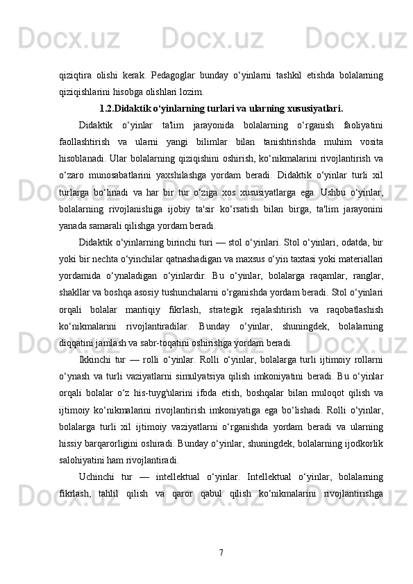 qiziqtira   olishi   kerak.   Pedagoglar   bunday   o‘yinlarni   tashkil   etishda   bolalarning
qiziqishlarini hisobga olishlari lozim.
1.2. Didaktik o‘yinlarning turlari va ularning xususiyatlari.
Didaktik   o‘yinlar   ta'lim   jarayonida   bolalarning   o‘rganish   faoliyatini
faollashtirish   va   ularni   yangi   bilimlar   bilan   tanishtirishda   muhim   vosita
hisoblanadi.  Ular  bolalarning  qiziqishini  oshirish,  ko‘nikmalarini   rivojlantirish   va
o‘zaro   munosabatlarini   yaxshilashga   yordam   beradi.   Didaktik   o‘yinlar   turli   xil
turlarga   bo‘linadi   va   har   bir   tur   o‘ziga   xos   xususiyatlarga   ega.   Ushbu   o‘yinlar,
bolalarning   rivojlanishiga   ijobiy   ta'sir   ko‘rsatish   bilan   birga,   ta'lim   jarayonini
yanada samarali qilishga yordam beradi.
Didaktik o‘yinlarning birinchi turi — stol o‘yinlari. Stol o‘yinlari, odatda, bir
yoki bir nechta o‘yinchilar qatnashadigan va maxsus o‘yin taxtasi yoki materiallari
yordamida   o‘ynaladigan   o‘yinlardir.   Bu   o‘yinlar,   bolalarga   raqamlar,   ranglar,
shakllar va boshqa asosiy tushunchalarni o‘rganishda yordam beradi. Stol o‘yinlari
orqali   bolalar   mantiqiy   fikrlash,   strategik   rejalashtirish   va   raqobatlashish
ko‘nikmalarini   rivojlantiradilar.   Bunday   o‘yinlar,   shuningdek,   bolalarning
diqqatini jamlash va sabr-toqatini oshirishga yordam beradi.
Ikkinchi   tur   —   rolli   o‘yinlar.   Rolli   o‘yinlar,   bolalarga   turli   ijtimoiy   rollarni
o‘ynash   va   turli   vaziyatlarni   simulyatsiya   qilish   imkoniyatini   beradi.   Bu   o‘yinlar
orqali   bolalar   o‘z   his-tuyg'ularini   ifoda   etish,   boshqalar   bilan   muloqot   qilish   va
ijtimoiy   ko‘nikmalarini   rivojlantirish   imkoniyatiga   ega   bo‘lishadi.   Rolli   o‘yinlar,
bolalarga   turli   xil   ijtimoiy   vaziyatlarni   o‘rganishda   yordam   beradi   va   ularning
hissiy barqarorligini oshiradi. Bunday o‘yinlar, shuningdek, bolalarning ijodkorlik
salohiyatini ham rivojlantiradi.
Uchinchi   tur   —   intellektual   o‘yinlar.   Intellektual   o‘yinlar,   bolalarning
fikrlash,   tahlil   qilish   va   qaror   qabul   qilish   ko‘nikmalarini   rivojlantirishga
7 