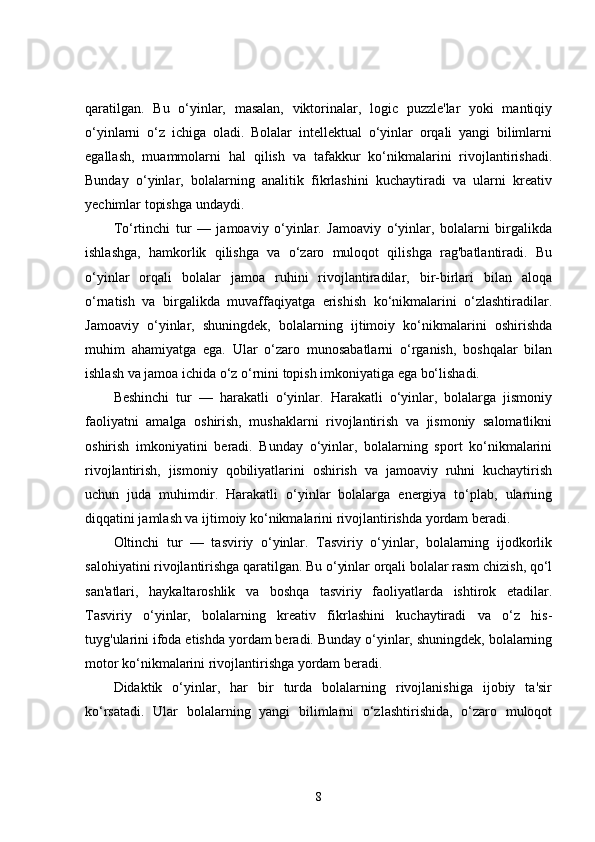 qaratilgan.   Bu   o‘yinlar,   masalan,   viktorinalar,   logic   puzzle'lar   yoki   mantiqiy
o‘yinlarni   o‘z   ichiga   oladi.   Bolalar   intellektual   o‘yinlar   orqali   yangi   bilimlarni
egallash,   muammolarni   hal   qilish   va   tafakkur   ko‘nikmalarini   rivojlantirishadi.
Bunday   o‘yinlar,   bolalarning   analitik   fikrlashini   kuchaytiradi   va   ularni   kreativ
yechimlar topishga undaydi.
To‘rtinchi   tur   —   jamoaviy   o‘yinlar.   Jamoaviy   o‘yinlar,   bolalarni   birgalikda
ishlashga,   hamkorlik   qilishga   va   o‘zaro   muloqot   qilishga   rag'batlantiradi.   Bu
o‘yinlar   orqali   bolalar   jamoa   ruhini   rivojlantiradilar,   bir-birlari   bilan   aloqa
o‘rnatish   va   birgalikda   muvaffaqiyatga   erishish   ko‘nikmalarini   o‘zlashtiradilar.
Jamoaviy   o‘yinlar,   shuningdek,   bolalarning   ijtimoiy   ko‘nikmalarini   oshirishda
muhim   ahamiyatga   ega.   Ular   o‘zaro   munosabatlarni   o‘rganish,   boshqalar   bilan
ishlash va jamoa ichida o‘z o‘rnini topish imkoniyatiga ega bo‘lishadi.
Beshinchi   tur   —   harakatli   o‘yinlar.   Harakatli   o‘yinlar,   bolalarga   jismoniy
faoliyatni   amalga   oshirish,   mushaklarni   rivojlantirish   va   jismoniy   salomatlikni
oshirish   imkoniyatini   beradi.   Bunday   o‘yinlar,   bolalarning   sport   ko‘nikmalarini
rivojlantirish,   jismoniy   qobiliyatlarini   oshirish   va   jamoaviy   ruhni   kuchaytirish
uchun   juda   muhimdir.   Harakatli   o‘yinlar   bolalarga   energiya   to‘plab,   ularning
diqqatini jamlash va ijtimoiy ko‘nikmalarini rivojlantirishda yordam beradi.
Oltinchi   tur   —   tasviriy   o‘yinlar.   Tasviriy   o‘yinlar,   bolalarning   ijodkorlik
salohiyatini rivojlantirishga qaratilgan. Bu o‘yinlar orqali bolalar rasm chizish, qo‘l
san'atlari,   haykaltaroshlik   va   boshqa   tasviriy   faoliyatlarda   ishtirok   etadilar.
Tasviriy   o‘yinlar,   bolalarning   kreativ   fikrlashini   kuchaytiradi   va   o‘z   his-
tuyg'ularini ifoda etishda yordam beradi. Bunday o‘yinlar, shuningdek, bolalarning
motor ko‘nikmalarini rivojlantirishga yordam beradi.
Didaktik   o‘yinlar,   har   bir   turda   bolalarning   rivojlanishiga   ijobiy   ta'sir
ko‘rsatadi.   Ular   bolalarning   yangi   bilimlarni   o‘zlashtirishida,   o‘zaro   muloqot
8