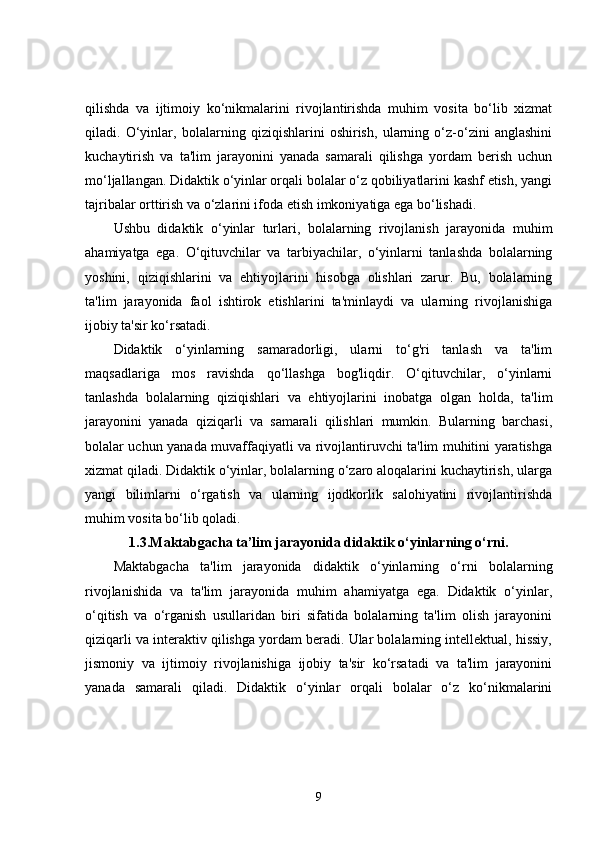 qilishda   va   ijtimoiy   ko‘nikmalarini   rivojlantirishda   muhim   vosita   bo‘lib   xizmat
qiladi.   O‘yinlar,   bolalarning   qiziqishlarini   oshirish,   ularning   o‘z-o‘zini   anglashini
kuchaytirish   va   ta'lim   jarayonini   yanada   samarali   qilishga   yordam   berish   uchun
mo‘ljallangan. Didaktik o‘yinlar orqali bolalar o‘z qobiliyatlarini kashf etish, yangi
tajribalar orttirish va o‘zlarini ifoda etish imkoniyatiga ega bo‘lishadi.
Ushbu   didaktik   o‘yinlar   turlari,   bolalarning   rivojlanish   jarayonida   muhim
ahamiyatga   ega.   O‘qituvchilar   va   tarbiyachilar,   o‘yinlarni   tanlashda   bolalarning
yoshini,   qiziqishlarini   va   ehtiyojlarini   hisobga   olishlari   zarur.   Bu,   bolalarning
ta'lim   jarayonida   faol   ishtirok   etishlarini   ta'minlaydi   va   ularning   rivojlanishiga
ijobiy ta'sir ko‘rsatadi.
Didaktik   o‘yinlarning   samaradorligi,   ularni   to‘g'ri   tanlash   va   ta'lim
maqsadlariga   mos   ravishda   qo‘llashga   bog'liqdir.   O‘qituvchilar,   o‘yinlarni
tanlashda   bolalarning   qiziqishlari   va   ehtiyojlarini   inobatga   olgan   holda,   ta'lim
jarayonini   yanada   qiziqarli   va   samarali   qilishlari   mumkin.   Bularning   barchasi,
bolalar uchun yanada muvaffaqiyatli va rivojlantiruvchi ta'lim muhitini yaratishga
xizmat qiladi. Didaktik o‘yinlar, bolalarning o‘zaro aloqalarini kuchaytirish, ularga
yangi   bilimlarni   o‘rgatish   va   ularning   ijodkorlik   salohiyatini   rivojlantirishda
muhim vosita bo‘lib qoladi.
1.3. Maktabgacha ta’lim jarayonida didaktik o‘yinlarning o‘rni.
Maktabgacha   ta'lim   jarayonida   didaktik   o‘yinlarning   o‘rni   bolalarning
rivojlanishida   va   ta'lim   jarayonida   muhim   ahamiyatga   ega.   Didaktik   o‘yinlar,
o‘qitish   va   o‘rganish   usullaridan   biri   sifatida   bolalarning   ta'lim   olish   jarayonini
qiziqarli va interaktiv qilishga yordam beradi. Ular bolalarning intellektual, hissiy,
jismoniy   va   ijtimoiy   rivojlanishiga   ijobiy   ta'sir   ko‘rsatadi   va   ta'lim   jarayonini
yanada   samarali   qiladi.   Didaktik   o‘yinlar   orqali   bolalar   o‘z   ko‘nikmalarini
9 