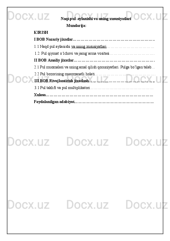 Naqt pul  aylanishi va uning xususiyatlari
                                 Mundarija:
KIRISH
I BOB Nazariy jixatlar……………………………………………………..
1.1 Naqd pul aylanishi   va uning xususiyatlari ………………………………
1.2 .   Pul qiymat o`lchovi va jamg`arma vositasi …………………………….
II BOB Amaliy jixatlar…………………………………………………….
2.1  Pul muomalasi va uning amal qilish qonuniyatlari.  Pulga bo’lgan talab…
          2.2 Pul bozorining muvozanatli holati……………………………………….
          III BOB Rivojlantirish jixatlash…………………………………………..
          3.1 Pul taklifi va pul multiplikatori…………………………………………
Xulosa………………………………………………………………………
Foydalanilgan adabiyot……………………………………………………