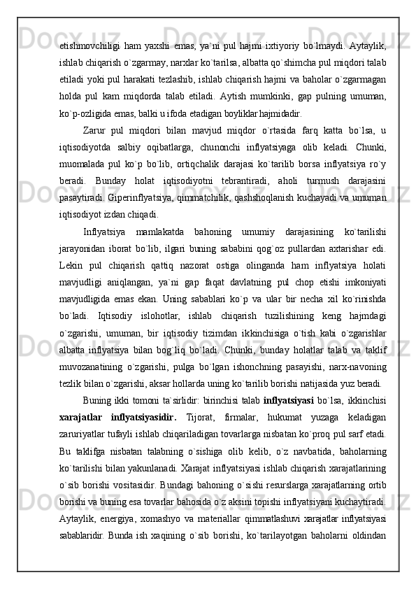 etishmovchiligi   ham   yaxshi   emas,   ya`ni   pul   hajmi   ixtiyoriy   bo`lmaydi.   Aytaylik,
ishlab chiqarish o`zgarmay, narxlar ko`tarilsa, albatta qo`shimcha pul miqdori talab
etiladi yoki pul harakati tezlashib, ishlab chiqarish hajmi va baholar o`zgarmagan
holda   pul   kam   miqdorda   talab   etiladi.   Aytish   mumkinki,   gap   pul ning   umuman,
ko`p-ozligida emas, balki u ifoda etadigan  boyliklar hajmidadir.
Zarur   pul   miqdori   bilan   mavjud   miqdor   o`rtasida   farq   katta   bo`lsa,   u
iqtisodiyotda   salbiy   oqibatlarga,   chu nonchi   inflyatsiyaga   olib   keladi.   Chunki,
muomalada   pul   ko`p   bo`lib,   ortiqchalik   darajasi   ko`tarilib   borsa   inflyatsiya   ro`y
beradi.   Bunday   holat   iqtisodiyotni   tebrantiradi,   aholi   turmush   darajasini
pasaytiradi. Giperinflyatsiya, qimmatchilik, qashshoqlanish kuchayadi va umuman
iqtisodiyot izdan chiqadi.
Inflyatsiya   mamlakatda   bahoning   umumiy   darajasining   ko`tarilishi
jarayonidan   iborat   bo`lib,   ilgari   buning   sa babini   qog`oz   pullardan   axtarishar   edi.
Lekin   pul   chiqarish   qattiq   nazorat   ostiga   olinganda   ham   inflyatsiya   holati
mavjudligi   aniqlangan,   ya`ni   gap   faqat   davlatning   pul   chop   etishi   imkoniyati
mavjudligida   emas   ekan.   Uning   sabablari   ko`p   va   ular   bir   necha   xil   ko`rinishda
bo`ladi.   Iqtisodiy   islohotlar,   ishlab   chiqarish   tuzilishining   keng   hajmdagi
o`zgarishi,   umuman,   bir   iqtisodiy   tizimdan   ik kinchisiga   o`tish   kabi   o`zgarishlar
albatta   inflyatsiya   bilan   bog`liq   bo`ladi.   Chunki,   bunday   holatlar   talab   va   taklif
muvozanatining   o`zgarishi,   pulga   bo`lgan   ishonchning   pasayishi,   narx-navoning
tezlik bilan o`zgarishi, aksar hollarda uning ko`tarilib borishi natijasida yuz  beradi.
Buning  ikki   tomoni   ta`sirlidir:   birinchisi   talab   in flyatsiyasi   bo`lsa,   ikkinchisi
xarajatlar   inflyatsiyasidir.   Tijorat,   firmalar,   hukumat   yuzaga   keladigan
zaruriyatlar tufayli ishlab chiqariladigan tovarlarga nisbatan ko`proq  pul sarf etadi.
Bu   taklifga   nisbatan   talabning   o`sishiga   olib   kelib,   o`z   navbatida,   baholarning
ko`tarilishi bilan yakunlanadi. Хarajat inflyatsiyasi ishlab chiqarish xarajatlarining
o`sib   borishi   vositasidir.   Bundagi   bahoning   o`si shi  resurslarga xarajatlarning ortib
borishi va buning  esa tovarlar bahosida o`z aksini topishi inflyatsiyani kuchaytiradi.
Aytaylik,   energiya,   xomashyo   va   materiallar   qim matlashuvi   xarajatlar   inflyatsiyasi
sabablaridir.   Bunda   ish   xaqining   o`sib   borishi,   ko`tarilayotgan   baholarni   oldindan
