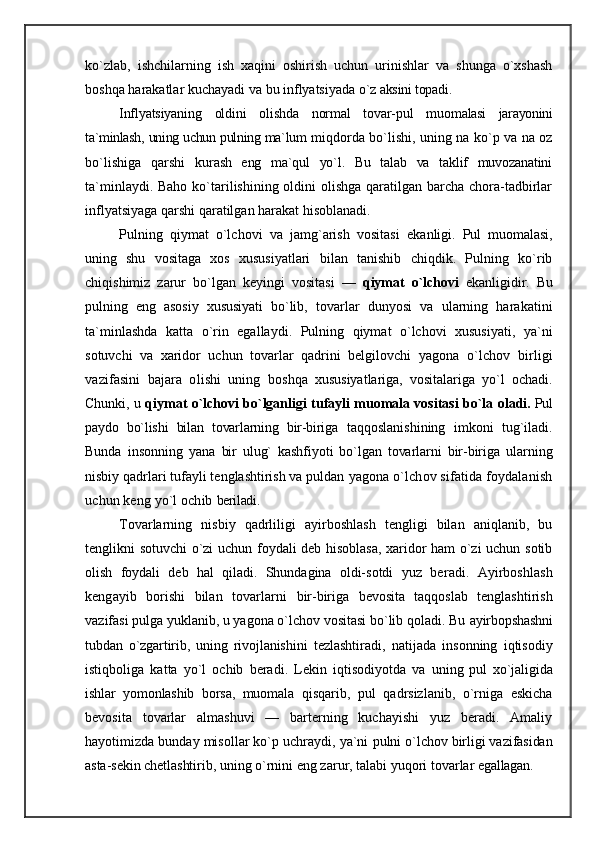 ko`zlab,   ishchilarning   ish   xaqini   oshirish   uchun   urinishlar   va   shunga   o`xshash
boshqa harakatlar kuchayadi va bu inflyatsiyada  o`z aksini topadi.
Inflyatsiyaning   oldini   olishda   normal   tovar-pul   muo malasi   jarayonini
ta`minlash, uning uchun pulning ma`lum   miqdorda bo`lishi, uning na ko`p va na oz
bo`lishiga   qarshi   kurash   eng   ma`qul   yo`l.   Bu   talab   va   taklif   muvozanatini
ta`minlaydi. Baho ko`tarilishining oldini  olishga qaratilgan barcha chora-tadbirlar
inflyatsiyaga qarshi qaratilgan harakat hisoblanadi.
Pulning   qiymat   o`lchovi   va   jamg`arish   vositasi   ekanli gi.   Pul   muomalasi,
uning   shu   vositaga   xos   xususiyatlari   bilan   tanishib   chiqdik.   Pulning   ko`rib
chiqishimiz   zarur   bo`lgan   keyingi   vositasi   —   qiymat   o`lcho vi   ekanligidir.   Bu
pulning   eng   asosiy   xususiyati   bo`lib,   tovarlar   dunyosi   va   ularning   harakatini
ta`minlashda   katta   o`rin   egallaydi.   Pulning   qiymat   o`lchovi   xususiyati,   ya`ni
sotuvchi   va   xaridor   uchun   tovarlar   qadrini   belgilovchi   yagona   o`lchov   birligi
vazifasini   bajara   olishi   uning   boshqa   xususiyatlariga,   vositalariga   yo`l   ochadi.
Chunki, u  qiymat o`lchovi bo`lganligi tufayli muomala vositasi bo`la  oladi.  Pul
paydo   bo`lishi   bilan   tovarlarning   bir-biriga   taqqoslanishining   imkoni   tug`iladi.
Bunda   insonning   yana   bir   ulug`   kashfiyoti   bo`lgan   tovarlarni   bir-biriga   ular ning
nisbiy qadrlari tufayli tenglashtirish va puldan  yagona o`lchov sifatida foydalanish
uchun keng yo`l ochib  beriladi.
Tovarlarning   nisbiy   qadrliligi   ayirboshlash   tengligi   bilan   aniqlanib,   bu
tenglikni sotuvchi o`zi uchun foydali deb hisoblasa, xaridor ham o`zi uchun sotib
olish   foydali   deb   hal   qiladi.   Shundagina   oldi-sotdi   yuz   be radi.   Ayirboshlash
kengayib   borishi   bilan   tovarlarni   bir-biriga   bevosita   taqqoslab   tenglashtirish
vazifasi pulga yuklanib, u yagona o`lchov vositasi bo`lib qoladi. Bu  ayirbopshashni
tubdan   o`zgartirib,   uning   rivojlanishi ni   tezlashtiradi,   natijada   insonning   iqtisodiy
istiqboliga   katta   yo`l   ochib   beradi.   Lekin   iqtisodiyotda   va   uning   pul   xo`jaligida
ishlar   yomonlashib   borsa,   muomala   qisqarib,   pul   qadrsizlanib,   o`rniga   eskicha
bevosita   tovarlar   almashuvi   —   barterning   kuchayishi   yuz   beradi.   Amaliy
hayotimizda bunday misollar ko`p uchraydi, ya`ni  pulni o`lchov birligi vazifasidan
asta-sekin chetlashti rib, uning o`rnini eng zarur, talabi yuqori tovarlar  egallagan.