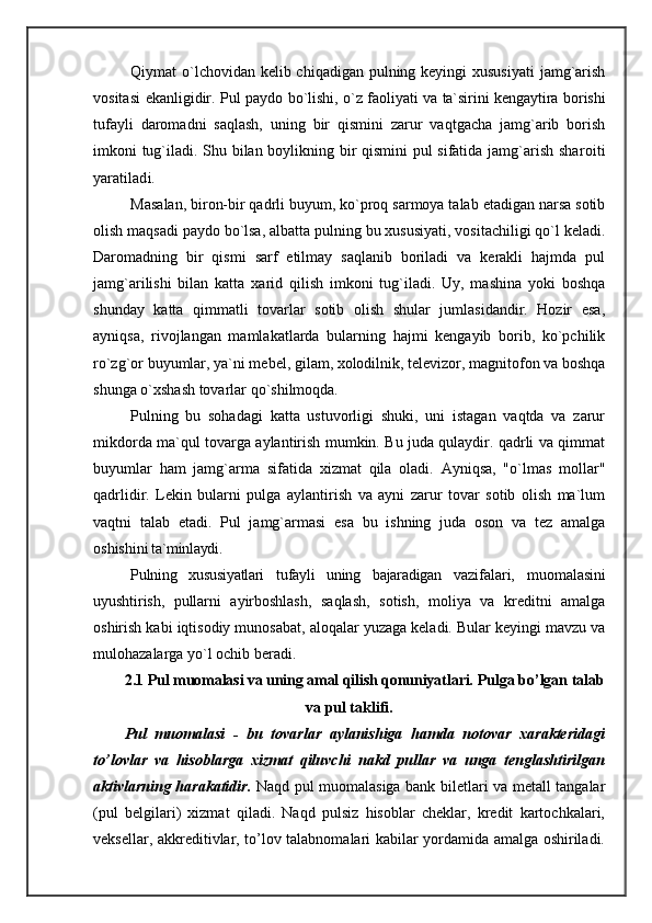 Qiymat o`lchovidan kelib chiqadigan pulning keyingi  xususiyati  jamg`arish
vositasi   ekanligidir. Pul paydo   bo`lishi, o`z faoliyati va ta`sirini kengaytira borishi
tufayli   daromadni   saqlash,   uning   bir   qismini   zarur   vaqtgacha   jamg`arib   borish
imkoni tug`iladi. Shu bilan boylikning bir qismini pul sifatida jamg`arish sha roiti
yaratiladi.
M asalan, biron-bir qadrli buyum, ko`proq sarmoya talab etadigan narsa sotib
olish maqsadi paydo bo`lsa, albatta pulning bu xususiyati, vositachiligi qo`l keladi.
Daromadning   bir   qismi   sarf   etilmay   saqlanib   boriladi   va   kerakli   hajmda   pul
jamg`arilishi   bilan   katta   xarid   qilish   imkoni   tug`iladi.   Uy,   mashina   yoki   boshqa
shunday   katta   qimmatli   tovarlar   sotib   olish   shular   jumlasidandir.   Hozir   esa,
ayniqsa,   rivojlangan   mamlakatlarda   bularning   hajmi   kengayib   borib,   ko`pchilik
ro`zg`or buyumlar, ya`ni mebel, gilam, xolodilnik, televizor, magnitofon va boshqa
shunga o`xshash tovarlar qo`shilmoqda.
Pulning   bu   sohadagi   katta   ustuvorligi   shuki,   uni   istagan   vaqtda   va   zarur
mikdorda ma`qul tovarga aylantirish mumkin. Bu juda qulaydir. qadrli va qimmat
buyumlar   ham   jamg`arma   sifatida   xizmat   qila   oladi.   Ayniqsa,   "o`lmas   mollar"
qadrlidir.   Lekin   bularni   pulga   aylantirish   va   ayni   zarur   tovar   sotib   olish   ma`lum
vaqtni   talab   etadi.   Pul   jamg`armasi   esa   bu   ishning   juda   oson   va   tez   amalga
oshishi ni ta`minlaydi.
Pulning   xususiyatlari   tufayli   uning   bajaradigan   va zifalari,   muomalasini
uyushtirish,   pullarni   ayirbosh lash,   saqlash,   sotish,   moliya   va   kreditni   amalga
oshirish kabi iqtisodiy munosabat, aloqalar yuzaga keladi. Bular keyingi mavzu va
mulohazalarga yo`l ochib beradi. 
2.1 Pul muomalasi va uning amal qilish qonuniyatlari.  Pulga bo’lgan talab
va pul taklifi.
Pul   muomalasi   -   bu   tovarlar   aylanishiga   hamda   notovar   xarakteridagi
to’lovlar   va   hisoblarga   xizmat   qiluvchi   nakd   pullar   va   unga   tenglashtirilgan
aktivlarning harakatidir.   Naqd pul muomalasiga bank biletlari va metall tangalar
(pul   belgilari)   xizmat   qiladi.   Naqd   pulsiz   hisoblar   cheklar,   kredit   kartochkalari,
veksellar, akkreditivlar, to’lov talabnomalari kabilar yordamida amalga oshiriladi.
