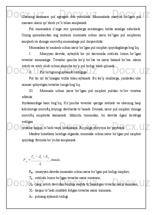 Ularning   hammasi   pul   agregati   deb   yuritiladi.   Muomalada   mavjud   bo’lgan   pul
massasi ularni qo’shish yo’li bilan aniqlanadi.
Pul   muomalasi   o’ziga   xos   qonunlarga   asoslangan   holda   amalga   oshiriladi.
Uning   qonunlaridan   eng   muhimi   muomala   uchun   zarur   bo’lgan   pul   miqdorini
aniqlash va shunga muvofiq muomalaga pul chiqarishdir.
Muomalani ta’minlash uchun zarur bo’lgan pul miqdori quyidagilarga bog’liq.
I. Muayyan   davrda,   aytaylik   bir   yil   davomida   sotilishi   lozim   bo’lgan
tovarlar   summasiga.   Tovarlar   qancha   ko’p   bo’lsa   va   narxi   baland   bo’lsa,   ularni
sotish va sotib olish uchun shuncha ko’p pul birligi talab qilinadi.
II. Pul birligining aylanish tezligiga.
Pul bir xil bo’lmagan tezlik bilan aylanadi. Bu ko’p omillarga, jumladan ular
xizmat qilayotgan tovarlar turiga bog’liq.
III. Muomala   uchun   zarur   bo’lgan   pul   miqdori   puldan   to’lov   vositasi
sifatida
foydalanishga   ham   bog’liq.   Ko’pincha   tovarlar   qarzga   sotiladi   va   ularning   haqi
kelishuvga muvofiq keyingi davrlarda to’lanadi. Demak, zarur pul miqdori shunga
muvofiq   miqdorda   kamayadi.   Ikkinchi   tomondan,   bu   davrda   ilgari   kreditga
sotilgan
tovarlar haqini to’lash vaqti boshlanadi. Bu pulga ehtiyojni ko’paytiradi.
Mazkur holatlarni hisobga olganda, muomala uchun zarur bo’lgan pul miqdori
quyidagi formula bo’yicha aniqlanadi.
P
m  - muayyan davrda muomala uchun zarur bo’lgan pul birligi miqdori;
T
b  - sotilishi lozim bo’lgan tovarlar narxi summasi;
X
k  - haqi sotish davridan boshqa vaqtda to’lanadigan tovarlar narxi summasi;
X
t  - haqini to’lash muddati kelgan tovarlar narxi summasi;
A
t  - pulning aylanish tezligi. 