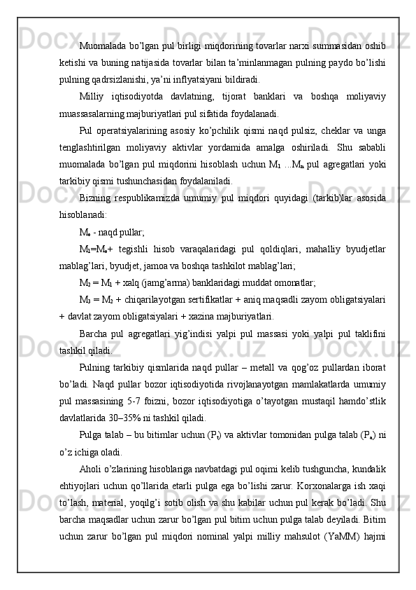 Muomalada bo’lgan pul birligi miqdorining tovarlar narxi summasidan oshib
ketishi va buning natijasida tovarlar bilan ta’minlanmagan pulning paydo bo’lishi
pulning qadrsizlanishi, ya’ni inflyatsiyani bildiradi.
Milliy   iqtisodiyotda   davlatning,   tijorat   banklari   va   boshqa   moliyaviy
muassasalarning majburiyatlari pul sifatida foydalanadi.
Pul   operatsiyalarining   asosiy   ko’pchilik   qismi   naqd   pulsiz,   cheklar   va   unga
tenglashtirilgan   moliyaviy   aktivlar   yordamida   amalga   oshiriladi.   Shu   sababli
muomalada   bo’lgan   pul   miqdorini   hisoblash   uchun   M
1   ...M
n   pul   agregatlari   yoki
tarkibiy qismi tushunchasidan foydalaniladi.
Bizning   respublikamizda   umumiy   pul   miqdori   quyidagi   (tarkib)lar   asosida
hisoblanadi:
M
o  - naqd pullar;
M
1 =M
o +   tegishli   hisob   varaqalaridagi   pul   qoldiqlari,   mahalliy   byudjetlar
mablag’lari, byudjet, jamoa va boshqa tashkilot mablag’lari;
M
2  = M
1  + xalq (jamg’arma) banklaridagi muddat omonatlar;
M
3  = M
2  + chiqarilayotgan sertifikatlar + aniq maqsadli zayom obligatsiyalari
+ davlat zayom obligatsiyalari + xazina majburiyatlari.
Barcha   pul   agregatlari   yig’indisi   yalpi   pul   massasi   yoki   yalpi   pul   taklifini
tashkil qiladi.
Pulning   tarkibiy   qismlarida   naqd   pullar   –   metall   va   qog’oz   pullardan   iborat
bo’ladi.   Naqd   pullar   bozor   iqtisodiyotida   rivojlanayotgan   mamlakatlarda   umumiy
pul   massasining   5-7   foizni,   bozor   iqtisodiyotiga   o’tayotgan   mustaqil   hamdo’stlik
davlatlarida 30–35% ni tashkil qiladi.
Pulga talab – bu bitimlar uchun (P
t ) va aktivlar tomonidan pulga talab (P
a ) ni
o’z ichiga oladi.
Aholi o’zlarining hisoblariga navbatdagi pul oqimi kelib tushguncha, kundalik
ehtiyojlari   uchun qo’llarida etarli  pulga  ega  bo’lishi  zarur. Korxonalarga ish  xaqi
to’lash, material, yoqilg’i sotib olish va shu kabilar  uchun pul  kerak bo’ladi. Shu
barcha maqsadlar uchun zarur bo’lgan pul bitim uchun pulga talab deyiladi. Bitim
uchun   zarur   bo’lgan   pul   miqdori   nominal   yalpi   milliy   mahsulot   (YaMM)   hajmi