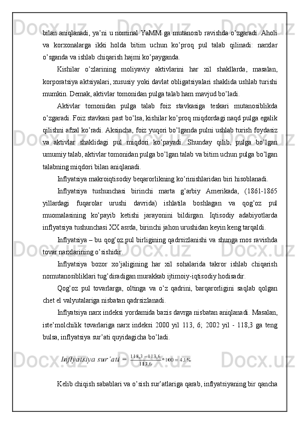 bilan   aniqlanadi, ya’ni u nominal YaMM ga mutanosib ravishda o’zgaradi. Aholi
va   korxonalarga   ikki   holda   bitim   uchun   ko’proq   pul   talab   qilinadi:   narxlar
o’sganda va ishlab chiqarish hajmi ko’payganda.
Kishilar   o’zlarining   moliyaviy   aktivlarini   har   xil   shakllarda,   masalan,
korporatsiya aktsiyalari, xususiy yoki davlat obligatsiyalari shaklida ushlab turishi
mumkin. Demak, aktivlar tomonidan pulga talab ham mavjud bo’ladi.
Aktivlar   tomonidan   pulga   talab   foiz   stavkasiga   teskari   mutanosiblikda
o’zgaradi. Foiz stavkasi past bo’lsa, kishilar ko’proq miqdordagi naqd pulga egalik
qilishni afzal ko’radi. Aksincha, foiz yuqori bo’lganda pulni ushlab turish foydasiz
va   aktivlar   shaklidagi   pul   miqdori   ko’payadi.   Shunday   qilib,   pulga   bo’lgan
umumiy  talab, aktivlar tomonidan pulga bo’lgan talab va bitim uchun pulga bo’lgan
talabning  miqdori bilan aniqlanadi.
Inflyatsiya makroiqtisodiy beqarorlikning ko’rinishlaridan biri hisoblanadi.
Inflyatsiya   tushunchasi   birinchi   marta   g’arbiy   Amerikada,   (1861-1865
yillardagi   fuqarolar   urushi   davrida)   ishlatila   boshlagan   va   qog’oz   pul
muomalasining   ko’payib   ketishi   jarayonini   bildirgan.   Iqtisodiy   adabiyotlarda
inflyatsiya tushunchasi XX asrda, birinchi jahon urushidan keyin keng tarqaldi.
Inflyatsiya – bu qog’oz pul birligining qadrsizlanishi va shunga mos ravishda
tovar narxlarining o’sishidir.
Inflyatsiya   bozor   xo’jaligining   har   xil   sohalarida   takror   ishlab   chiqarish
nomutanosibliklari tug’diradigan murakkab ijtimoiy-iqtisodiy hodisadir.
Qog’oz   pul   tovarlarga,   oltinga   va   o’z   qadrini,   barqarorligini   saqlab   qolgan
chet el valyutalariga nisbatan qadrsizlanadi.
Inflyatsiya narx indeksi yordamida bazis davrga nisbatan aniqlanadi. Masalan,
iste’molchilik   tovarlariga   narx   indeksi   2000   yil   113,   6;   2002   yil   -   118,3   ga   teng
bulsa,  inflyatsiya sur’ati quyidagicha bo’ladi.
Kelib chiqish sabablari va o’sish sur’atlariga qarab, inflyatsiyaning bir qancha