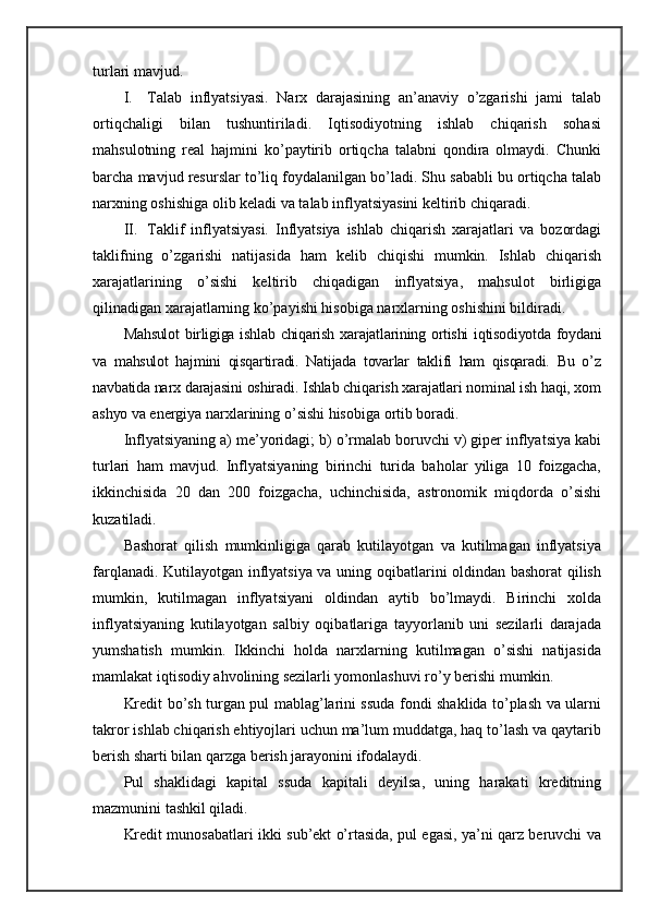 turlari mavjud.
I. Talab   inflyatsiyasi.   Narx   darajasining   an’anaviy   o’zgarishi   jami   talab
ortiqchaligi   bilan   tushuntiriladi.   Iqtisodiyotning   ishlab   chiqarish   sohasi
mahsulotning   real   hajmini   ko’paytirib   ortiqcha   talabni   qondira   olmaydi.   Chunki
barcha mavjud resurslar to’liq foydalanilgan bo’ladi. Shu sababli bu ortiqcha talab
narxning oshishiga olib keladi va talab inflyatsiyasini keltirib chiqaradi.
II. Taklif   inflyatsiyasi.   Inflyatsiya   ishlab   chiqarish   xarajatlari   va   bozordagi
taklifning   o’zgarishi   natijasida   ham   kelib   chiqishi   mumkin.   Ishlab   chiqarish
xarajatlarining   o’sishi   keltirib   chiqadigan   inflyatsiya,   mahsulot   birligiga
qilinadigan xarajatlarning ko’payishi hisobiga narxlarning oshishini bildiradi.
Mahsulot  birligiga ishlab chiqarish xarajatlarining ortishi  iqtisodiyotda foydani
va   mahsulot   hajmini   qisqartiradi.   Natijada   tovarlar   taklifi   ham   qisqaradi.   Bu   o’z
navbatida  narx darajasini oshiradi. Ishlab chiqarish xarajatlari nominal ish haqi, xom
ashyo va  energiya narxlarining o’sishi hisobiga ortib boradi.
Inflyatsiyaning a) me’yoridagi; b) o’rmalab boruvchi v) giper inflyatsiya kabi
turlari   ham   mavjud.   Inflyatsiyaning   birinchi   turida   baholar   yiliga   10   foizgacha,
ikkinchisida   20   dan   200   foizgacha,   uchinchisida,   astronomik   miqdorda   o’sishi
kuzatiladi.
Bashorat   qilish   mumkinligiga   qarab   kutilayotgan   va   kutilmagan   inflyatsiya
farqlanadi. Kutilayotgan inflyatsiya va uning oqibatlarini oldindan bashorat qilish
mumkin,   kutilmagan   inflyatsiyani   oldindan   aytib   bo’lmaydi.   Birinchi   xolda
inflyatsiyaning   kutilayotgan   salbiy   oqibatlariga   tayyorlanib   uni   sezilarli   darajada
yumshatish   mumkin.   Ikkinchi   holda   narxlarning   kutilmagan   o’sishi   natijasida
mamlakat iqtisodiy ahvolining sezilarli yomonlashuvi ro’y berishi mumkin.
Kredit bo’sh turgan pul mablag’larini ssuda fondi shaklida to’plash va ularni
takror ishlab chiqarish ehtiyojlari uchun ma’lum muddatga, haq to’lash va qaytarib
berish sharti bilan qarzga berish jarayonini ifodalaydi.
Pul   shaklidagi   kapital   ssuda   kapitali   deyilsa,   uning   harakati   kreditning
mazmunini tashkil qiladi.
Kredit munosabatlari ikki sub’ekt o’rtasida, pul egasi, ya’ni qarz beruvchi va