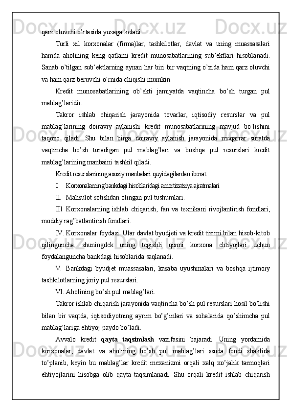 qarz oluvchi o’rtasida yuzaga keladi.
Turli   xil   korxonalar   (firma)lar,   tashkilotlar,   davlat   va   uning   muassasalari
hamda   aholining   keng   qatlami   kredit   munosabatlarining   sub’ektlari   hisoblanadi.
Sanab o’tilgan sub’ektlarning aynan har biri bir vaqtning o’zida ham qarz oluvchi
va ham qarz beruvchi o’rnida chiqishi mumkin.
Kredit   munosabatlarining   ob’ekti   jamiyatda   vaqtincha   bo’sh   turgan   pul
mablag’laridir.
Takror   ishlab   chiqarish   jarayonida   tovarlar,   iqtisodiy   resurslar   va   pul
mablag’larining   doiraviy   aylanishi   kredit   munosabatlarining   mavjud   bo’lishini
taqozo   qiladi.   Shu   bilan   birga   doiraviy   aylanish   jarayonida   muqarrar   suratda
vaqtincha   bo’sh   turadigan   pul   mablag’lari   va   boshqa   pul   resurslari   kredit
mablag’larining manbaini tashkil qiladi.
Kredit resurslarining asosiy manbalari quyidagilardan iborat:
I. Korxonalarning bankdagi hisoblaridagi amortizatsiya ajratmalari.
II. Mahsulot sotishdan olingan pul tushumlari.
III. Korxonalarning   ishlab   chiqarish,   fan   va   texnikani   rivojlantirish   fondlari,
moddiy rag’batlantirish fondlari.
IV. Korxonalar foydasi. Ular davlat byudjeti va kredit tizimi bilan hisob-kitob
qilinguncha,   shuningdek   uning   tegishli   qismi   korxona   ehtiyojlari   uchun
foydalanguncha bankdagi hisoblarida saqlanadi.
V. Bankdagi   byudjet   muassasalari,   kasaba   uyushmalari   va   boshqa   ijtimoiy
tashkilotlarning joriy pul resurslari.
VI. Aholining bo’sh pul mablag’lari.
Takror ishlab chiqarish jarayonida vaqtincha bo’sh pul resurslari hosil bo’lishi
bilan   bir   vaqtda,   iqtisodiyotning   ayrim   bo’g’inlari   va   sohalarida   qo’shimcha   pul
mablag’lariga ehtiyoj paydo bo’ladi.
Avvalo   kredit   qayta   taqsimlash   vazifasini   bajaradi.   Uning   yordamida
korxonalar,   davlat   va   aholining   bo’sh   pul   mablag’lari   ssuda   fondi   shaklida
to’planib,   keyin   bu   mablag’lar   kredit   mexanizmi   orqali   xalq   xo’jalik   tarmoqlari
ehtiyojlarini   hisobga   olib   qayta   taqsimlanadi.   Shu   orqali   kredit   ishlab   chiqarish