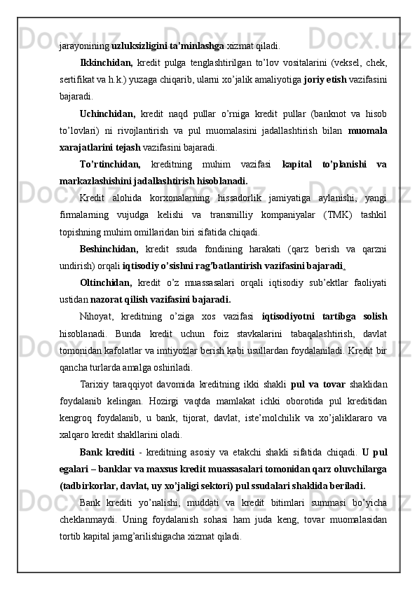 jarayonining  uzluksizligini ta’minlashga  xizmat qiladi.
Ikkinchidan,   kredit   pulga   tenglashtirilgan   to’lov   vositalarini   (veksel,   chek,
sertifikat va h.k.) yuzaga chiqarib, ularni xo’jalik amaliyotiga  joriy etish  vazifasini
bajaradi.
Uchinchidan,   kredit   naqd   pullar   o’rniga   kredit   pullar   (banknot   va   hisob
to’lovlari)   ni   rivojlantirish   va   pul   muomalasini   jadallashtirish   bilan   muomala
xarajatlarini tejash  vazifasini bajaradi.
To’rtinchidan,   kreditning   muhim   vazifasi   kapital   to’planishi   va
markazlashishini jadallashtirish hisoblanadi.
Kredit   alohida   korxonalarning   hissadorlik   jamiyatiga   aylanishi,   yangi
firmalarning   vujudga   kelishi   va   transmilliy   kompaniyalar   (TMK)   tashkil
topishning muhim omillaridan biri sifatida chiqadi.
Beshinchidan,   kredit   ssuda   fondining   harakati   (qarz   berish   va   qarzni
undirish) orqali  iqtisodiy o’sishni rag’batlantirish vazifasini bajaradi .
Oltinchidan,   kredit   o’z   muassasalari   orqali   iqtisodiy   sub’ektlar   faoliyati
ustidan  nazorat qilish vazifasini bajaradi.
Nihoyat,   kreditning   o’ziga   xos   vazifasi   iqtisodiyotni   tartibga   solish
hisoblanadi.   Bunda   kredit   uchun   foiz   stavkalarini   tabaqalashtirish,   davlat
tomonidan kafolatlar va imtiyozlar berish kabi usullardan foydalaniladi. Kredit bir
qancha turlarda amalga oshiriladi.
Tarixiy   taraqqiyot   davomida   kreditning   ikki   shakli   pul   va   tovar   shaklidan
foydalanib   kelingan.   Hozirgi   vaqtda   mamlakat   ichki   oborotida   pul   kreditidan
kengroq   foydalanib,   u   bank,   tijorat,   davlat,   iste’molchilik   va   xo’jaliklararo   va
xalqaro kredit shakllarini oladi.
Bank   krediti   -   kreditning   asosiy   va   etakchi   shakli   sifatida   chiqadi.   U   pul
egalari – banklar va maxsus kredit muassasalari tomonidan qarz oluvchilarga
(tadbirkorlar, davlat, uy xo’jaligi sektori) pul ssudalari shaklida beriladi.
Bank   krediti   yo’nalishi,   muddati   va   kredit   bitimlari   summasi   bo’yicha
cheklanmaydi.   Uning   foydalanish   sohasi   ham   juda   keng,   tovar   muomalasidan
tortib kapital jamg’arilishigacha xizmat qiladi. 