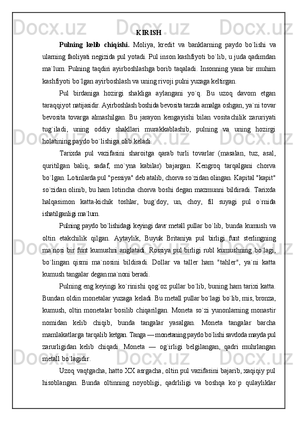 KIRISH
Pulning   kelib   chiqishi.   Moliya,   kredit   va   banklarning   paydo   bo`lishi   va
ularning faoliyati negizida pul yotadi.  Pul inson kashfiyoti bo`lib, u juda qadimdan
ma`lum. Pulning taqdiri ayirboshlashga borib taqaladi. Insonning yana bir muhim
kashfiyoti bo`lgan ayirboshlash va uning rivoji  pulni yuzaga keltirgan.
Pul   birdaniga   hozirgi   shakliga   aylangani   yo`q.   Bu   uzoq   davom   etgan
taraqqiyot  natijasidir. Ayirboshlash boshida bevosita tarzda amalga  oshgan, ya`ni tovar
bevosita   tovarga   almashilgan.   Bu   jarayon   kengayishi   bilan   vositachilik   zaruriyati
tug`iladi,   uning   oddiy   shakllari   murakkablashib,   pulning   va   uning   hozirgi
holatining paydo bo`lishiga olib keladi.
Tarixda   pul   vazifasini   sharoitga   qarab   turli   tovarlar   (masalan,   tuz,   asal,
quritilgan   baliq,   sadaf,   mo`yna   kabilar)   bajargan.   Kengroq   tarqalgani   chorva
bo`lgan. Lo tinlarda pul "pessiya" deb atalib, chorva so`zidan olingan.  Kapital "kapit"
so`zidan olinib, bu ham lotincha chorva boshi degan mazmunni bildiradi. Tarixda
halqasimon   katt a-kichik   toshlar,   bug`doy,   un,   choy,   fil   suyagi   pul   o`rnida
ishatilganligi ma`lum.
Pulning paydo bo`lishidagi keyingi davr metall pullar   bo`lib, bunda kumush va
oltin   etakchilik   qilgan.   Aytaylik,   Buyuk   Britaniya   pul   birligi   funt   sterlingning
ma`nosi   bir  funt  kumushni  anglatadi. Rossiya  pul  birligi  rubl   kumushning   bo`lagi,
bo`lingan   qismi   ma`nosini   bildiradi.   Dollar   va   taller   ham   "tahler",   ya`ni   katta
kumush tangalar  degan ma`noni beradi.
Pulning eng keyingi ko`rinishi qog`oz   pullar bo`lib, buning ham tarixi katta.
Bundan oldin monetalar yuzaga   keladi. Bu metall pullar bo`lagi bo`lib, mis, bronza,
ku mush,  oltin  monetalar   bosilib  chiqarilgan.  Moneta   so`zi   yunonlarning  monastir
nomidan   kelib   chiqib,   bunda   tangalar   yasalgan.   Moneta   tangalar   barcha
mamlakatlarga tarqalib  ketgan. Tanga — monetaning paydo bo`lishi savdoda mayda pul
zarurligidan   kelib   chiqadi.   Moneta   —   og`irligi   belgilangan,   qadri   muhrlangan
metall bo`lagidir.
Uzoq vaqtgacha, hatto XX asrgacha, oltin pul vazifasini bajarib, xaqiqiy pul
hisoblangan.   Bunda   oltinning   noyobligi,   qadrliligi   va   boshqa   ko`p   qulayliklar