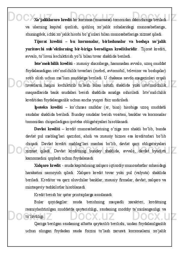 Xo’jaliklararo kredit  bir korxona (muassasa) tomonidan ikkinchisiga beriladi
va   ularning   kapital   qurilish,   qishloq   xo’jalik   sohalaridagi   munosabatlariga,
shuningdek, ichki xo’jalik hisobi bo’g’inlari bilan munosabatlariga xizmat qiladi.
Tijorat   krediti   –   bu   korxonalar,   birlashmalar   va   boshqa   xo’jalik
yurituvchi   sub’ektlarning   bir-biriga   beradigan   kreditlaridir .   Tijorat   krediti,
avvalo, to’lovni kechiktirish yo’li bilan tovar shaklida beriladi.
Iste’molchilik krediti   - xususiy shaxslarga, hammadan avvalo, uzoq muddat
foydalanadigan iste’molchilik tovarlari (mebel, avtomobil, televizor va boshqalar)
sotib olish uchun ma’lum muddatga beriladi. U chakana savdo magazinlari orqali
tovarlarni   haqini   kechiktirib   to’lash   bilan   sotish   shaklida   yoki   iste’molchilik
maqsadlarida   bank   ssudalari   berish   shaklida   amalga   oshiriladi.   Iste’molchilik
kreditidan foydalanganlik uchun ancha yuqori foiz undiriladi.
Ipoteka   krediti   –   ko’chmas   mulklar   (er,   bino)   hisobiga   uzoq   muddatli
ssudalar   shaklida beriladi. Bunday ssudalar  berish vositasi, banklar  va korxonalar
tomonidan chiqariladigan ipoteka obligatsiyalari hisoblanadi.
Davlat   krediti   –   kredit   munosabatlarining   o’ziga   xos   shakli   bo’lib,   bunda
davlat   pul   mablag’lari   qarzdori,   aholi   va   xususiy   biznes   esa   kreditorlari   bo’lib
chiqadi.   Davlat   krediti   mablag’lari   manbai   bo’lib,   davlat   qarz   obligatsiyalari
xizmat   qiladi.   Davlat   kreditning   bunday   shaklida,   avvalo,   davlat   byudjeti
kamomadini qoplash uchun foydalanadi.
Xalqaro kredit  - ssuda kapitalining xalqaro iqtisodiy munosabatlar sohasidagi
harakatini   namoyish   qiladi.   Xalqaro   kredit   tovar   yoki   pul   (valyuta)   shaklida
beriladi.  Kreditor   va  qarz  oluvchilar  banklar,  xususiy  firmalar,  davlat,  xalqaro  va
mintaqaviy tashkilotlar hisoblanadi.
Kredit berish bir qator printsiplarga asoslanadi.
Bular   quyidagilar:   ssuda   berishning   maqsadli   xarakteri,   kreditning
rasmiylashtirilgan   muddatda   qaytarishligi,   ssudaning   moddiy   ta’minlanganligi   va
to’lovliligi.
Qarzga berilgan ssudaning albatta qaytarilib berilishi, undan foydalanilganlik
uchun   olingan   foydadan   ssuda   foizini   to’lash   zarurati   korxonalarni   xo’jalik