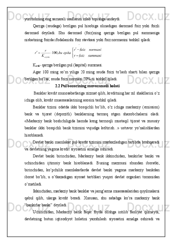 yuritishning eng samarali usullarini izlab topishga undaydi.
Qarzga   (ssudaga)   berilgan   pul   hisobiga   olinadigan   daromad   foiz   yoki   foizli
daromad   deyiladi.   Shu   daromad   (foiz)ning   qarzga   berilgan   pul   summasiga
nisbatining foizda ifodalanishi foiz stavkasi yoki foiz normasini tashkil qiladi:
K
ssud - qarzga berilgan pul (kapital) summasi.
Agar   100   ming   so’m   yiliga   20   ming   ssuda   foizi   to’lash   sharti   bilan   qarzga
berilgan bo’lsa, ssuda foizi normasi 20% ni tashkil qiladi.
                      2.2   Pul bozorining muvozanatli holati
 Banklar kredit munosabatlariga xizmat qilib, kreditning har xil shakllarini o’z
ichiga olib, kredit muassasalarining asosini tashkil qiladi.
Banklar   tizimi   odatda   ikki   bosqichli   bo’lib,   o’z   ichiga   markaziy   (emission)
bank   va   tijorat   (depozitli)   banklarning   tarmoq   otgan   shaxobchalarni   oladi.
«Markaziy   bank   boshchiligida   hamda   keng   tarmoqli   mustaqil   tijorat   va   xususiy
banklar   ikki   bosqichli   bank   tizimini   vujudga   keltirish...»   ustuvor   yo’nalishlardan
hisoblanadi.
Davlat banki mamlakat pul-kredit tizimini markazlashgan tartibda boshqaradi
va davlatning yagona kredit siyosatini amalga oshiradi.
Davlat   banki   birinchidan,   Markaziy   bank   ikkinchidan,   bankirlar   banki   va
uchinchidan   ijtimoiy   bank   hisoblanadi.   Buning   mazmuni   shundan   iboratki,
birinchidan,   ko’pchilik   mamlakatlarda   davlat   banki   yagona   markaziy   bankdan
iborat   bo’lib,   u   o’tkazadigan   siyosat   tartiblari   yuqori   davlat   organlari   tomonidan
o’rnatiladi.
Ikkinchidan, markaziy bank banklar va jamg’arma muassasalaridan quyilmalarni
qabul   qilib,   ularga   kredit   beradi.   Xususan,   shu   sababga   ko’ra   markaziy   bank
“bankirlar  banki” deyiladi.
Uchinchidan,   Markaziy   bank   faqat   foyda   olishga   intilib   faoliyat   qilmaydi,
davlatning   butun   iqtisodiyot   holatini   yaxshilash   siyosatini   amalga   oshiradi   va