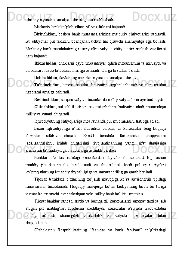 ijtimoiy  siyosatini amalga oshirishga ko’maklashadi.
Markaziy bank ko’plab  xilma-xil vazifalarni  bajaradi.
Birinchidan ,   boshqa   bank   muassasalarining   majburiy   ehtiyotlarini   saqlaydi.
Bu  ehtiyotlar   pul   taklifini  boshqarish   uchun  hal   qiluvchi   ahamiyatga  ega   bo’ladi.
Markaziy bank mamlakatning rasmiy oltin-valyuta ehtiyotlarini saqlash vazifasini
ham bajaradi.
Ikkinchidan , cheklarni qayd (inkasatsiya) qilish mexanizmini ta’minlaydi va
banklararo hisob-kitoblarni amalga oshiradi, ularga kreditlar beradi.
Uchinchidan , davlatning monetar siyosatini amalga oshiradi.
To’rtinchidan ,   barcha   banklar   faoliyatini   uyg’unlashtiradi   va   ular   ustidan
nazoratni amalga oshiradi.
Beshinchidan , xalqaro valyuta bozorlarida milliy valyutalarni ayirboshlaydi.
Oltinchidan , pul taklifi ustidan nazorat qilish ma’suliyatini oladi, muomalaga
milliy valyutani chiqaradi.
Iqtisodiyotning ehtiyojlariga mos ravishda pul muomalasini tartibga soladi.
Bozor   iqtisodiyotiga   o’tish   sharoitida   banklar   va   korxonalar   teng   huquqli
sheriklar   sifatida   chiqadi.   Kredit   berishda   fan-texnika   taraqqiyotini
jadallashtirishni,   ishlab   chiqarishni   rivojlantirishning   yangi   sifat   darajasiga
erishishni ta’minlaydigan tadbirlarga ustunlik beriladi.
Banklar   o’z   tasarrufidagi   resurslardan   foydalanish   samaradorligi   uchun
moddiy   jihatdan   mas’ul   hisoblanadi   va   shu   sababli   kredit-pul   operatsiyalari
ko’proq ularning iqtisodiy foydaliligiga va samaradorliligiga qarab beriladi.
Tijorat   banklari   o’zlarining   xo’jalik   mavqeiga   ko’ra   aktsionerlik   tipidagi
muassasalar   hisoblanadi.   Huquqiy   mavqeiga   ko’ra,   faoliyatning   biron   bir   turiga
xizmat ko’rsatuvchi, ixtisoslashgan yoki milliy bank bo’lishi mumkin.
Tijorat banklar sanoat, savdo va boshqa xil korxonalarni omonat tarzida jalb
etilgan   pul   mablag’lari   hisobidan   kreditlaydi,   korxonalar   o’rtasida   hisob-kitobni
amalga   oshiradi,   shuningdek   vositachilik   va   valyuta   operatsiyalari   bilan
shug’ullanadi.
O’zbekiston   Respublikasining   “Banklar   va   bank   faoliyati”   to’g’risidagi
