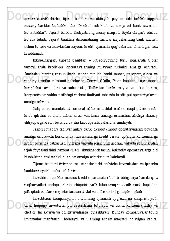 qonunida   aytilishicha,   tijorat   banklari   va   aktsiyali   pay   asosida   tashkil   topgan
xususiy   banklar   bo’ladiki,   ular   “kredit   hisob-kitob   va   o’zga   xil   bank   xizmatini
ko’rsatadilar”.   Tijorat banklar faoliyatining asosiy  maqsadi  foyda chiqarib olishni
ko’zda   tutadi.   Tijorat   banklari   daromadining   manbai   mijozlarining   bank   xizmati
uchun to’lovi va aktivlardan-zayom, kredit, qimmatli qog’ozlardan olinadigan foiz
hisoblanadi.
Ixtisoslashgan   tijorat   banklar   –   iqtisodiyotning   turli   sohalarida   tijorat
tamoyillarida   kredit-pul   operatsiyalarining   muayyan   turlarini   amalga   oshiradi.
Jumladan   bizning   respublikada   sanoat   qurilish   banki-sanoat,   transport,   aloqa   va
moddiy   texnika   ta’minoti   sohalarida;   Zamin,   G’alla,   Paxta   banklar   –   agrosanoat
kompleksi   tarmoqlari   va   sohalarida;   Tadbirkor   banki   mayda   va   o’rta   biznes,
kooperativ va yakka tartibdagi mehnat faoliyati sohasida kredit-pul operatsiyalarini
amalga oshiradi.
Xalq   banki-mamlakatda   omonat   ishlarini   tashkil   etishni,   naqd   pulsiz   hisob-
kitob   qilishni   va   aholi   uchun   kassa   vazifasini   amalga   oshirishni,   aholiga   shaxsiy
ehtiyojlarga kredit berishni va shu kabi operatsiyalarni ta’minlaydi.
Tashqi iqtisodiy faoliyat milliy banki eksport-import operatsiyalarini bevosita
amalga oshiruvchi korxona va muassasalarga kredit beradi, qo’shma korxonalarga
kredit berishda qatnashadi, yig’ma valyuta rejasining ijrosini, valyuta resurslaridan
tejab foydalanishini nazorat qiladi, shuningdek tashqi iqtisodiy operatsiyalarga oid
hisob-kitoblarni tashkil qiladi va amalga oshirishni ta’minlaydi.
Tijorat   banklari   tizimida  tor   ixtisoslashishi   bo’yicha   investitsion   va   ipoteka
banklarni ajratib ko’rsatish lozim.
Investitsion banklar-maxsus kredit muassasalari bo’lib, obligatsiya hamda qarz
majburiyatlari   boshqa   turlarini   chiqarish   yo’li   bilan   uzoq   muddatli   ssuda   kapitalini
jalb qiladi va ularni mijozlar (asosan davlat va tadbirkorlar) ga taqdim qiladi.
Investitsion   kompaniyalar,   o’zlarining   qimmatli   qog’ozlarini   chiqarish   yo’li
bilan   huquqiy   investorlar   pul   resurslarini   to’playdi   va   ularni   korxona   (milliy   va
chet  el)  lar  aktsiya  va obligatsiyalariga joylashtiradi. Bunday  kompaniyalar  to’liq
investorlar   manfaatini   ifodalaydi   va   ularning   asosiy   maqsadi   qo’yilgan   kapital 