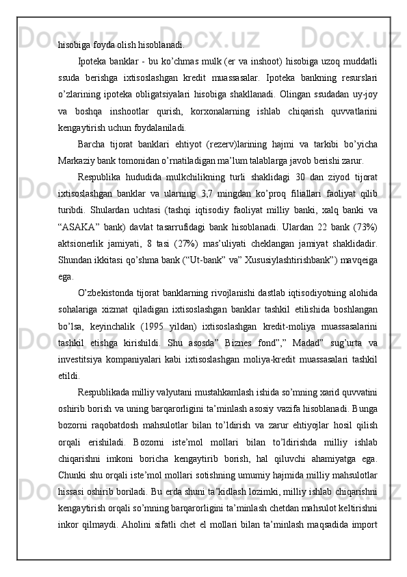 hisobiga foyda olish hisoblanadi.
Ipoteka  banklar  -  bu ko’chmas mulk (er  va inshoot)  hisobiga uzoq muddatli
ssuda   berishga   ixtisoslashgan   kredit   muassasalar.   Ipoteka   bankning   resurslari
o’zlarining   ipoteka   obligatsiyalari   hisobiga   shakllanadi.   Olingan   ssudadan   uy-joy
va   boshqa   inshootlar   qurish,   korxonalarning   ishlab   chiqarish   quvvatlarini
kengaytirish uchun foydalaniladi.
Barcha   tijorat   banklari   ehtiyot   (rezerv)larining   hajmi   va   tarkibi   bo’yicha
Markaziy bank tomonidan o’rnatiladigan ma’lum talablarga javob berishi zarur.
Respublika   hududida   mulkchilikning   turli   shaklidagi   30   dan   ziyod   tijorat
ixtisoslashgan   banklar   va   ularning   3,7   mingdan   ko’proq   filiallari   faoliyat   qilib
turibdi.   Shulardan   uchtasi   (tashqi   iqtisodiy   faoliyat   milliy   banki,   xalq   banki   va
“ASAKA”   bank)   davlat   tasarrufidagi   bank   hisoblanadi.   Ulardan   22   bank   (73%)
aktsionerlik   jamiyati,   8   tasi   (27%)   mas’uliyati   cheklangan   jamiyat   shaklidadir.
Shundan ikkitasi qo’shma bank (“Ut-bank” va” Xususiylashtirishbank”) mavqeiga
ega.
O’zbekistonda tijorat banklarning rivojlanishi dastlab iqtisodiyotning alohida
sohalariga   xizmat   qiladigan   ixtisoslashgan   banklar   tashkil   etilishida   boshlangan
bo’lsa,   keyinchalik   (1995   yildan)   ixtisoslashgan   kredit-moliya   muassasalarini
tashkil   etishga   kirishildi.   Shu   asosda”   Biznes   fond”,”   Madad”   sug’urta   va
investitsiya   kompaniyalari   kabi   ixtisoslashgan   moliya-kredit   muassasalari   tashkil
etildi.
Respublikada milliy valyutani mustahkamlash ishida so’mning xarid quvvatini
oshirib borish va uning barqarorligini ta’minlash asosiy vazifa hisoblanadi. Bunga
bozorni   raqobatdosh   mahsulotlar   bilan   to’ldirish   va   zarur   ehtiyojlar   hosil   qilish
orqali   erishiladi.   Bozorni   iste’mol   mollari   bilan   to’ldirishda   milliy   ishlab
chiqarishni   imkoni   boricha   kengaytirib   borish,   hal   qiluvchi   ahamiyatga   ega.
Chunki shu orqali iste’mol mollari sotishning umumiy hajmida milliy mahsulotlar
hissasi oshirib boriladi. Bu erda shuni ta’kidlash lozimki, milliy ishlab chiqarishni
kengaytirish orqali so’mning barqarorligini ta’minlash chetdan mahsulot keltirishni
inkor   qilmaydi.   Aholini   sifatli   chet   el   mollari   bilan   ta’minlash   maqsadida   import