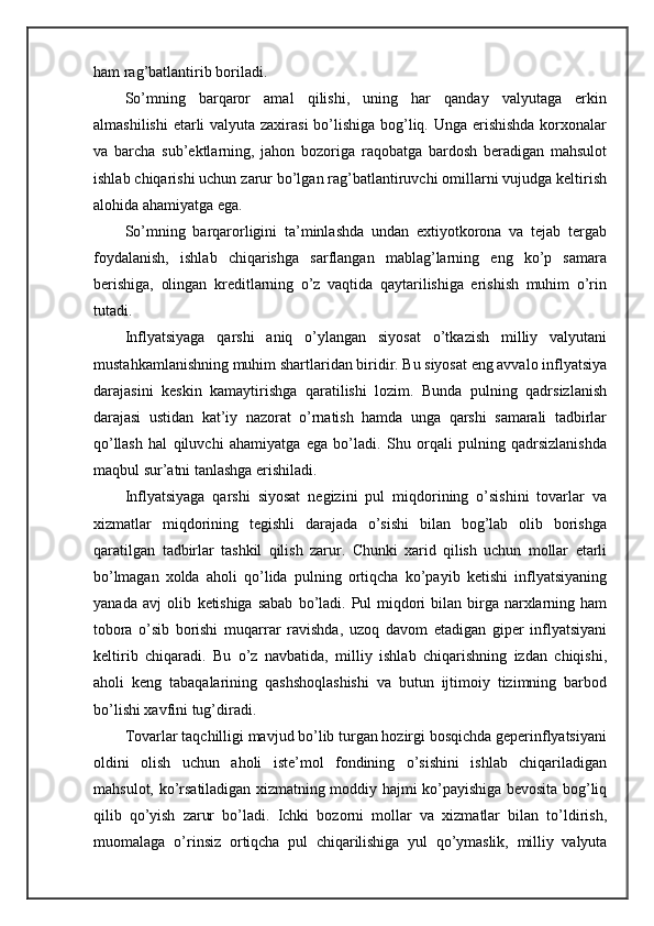 ham rag’batlantirib boriladi.
So’mning   barqaror   amal   qilishi,   uning   har   qanday   valyutaga   erkin
almashilishi  etarli  valyuta zaxirasi  bo’lishiga bog’liq. Unga erishishda  korxonalar
va   barcha   sub’ektlarning,   jahon   bozoriga   raqobatga   bardosh   beradigan   mahsulot
ishlab chiqarishi uchun zarur bo’lgan rag’batlantiruvchi omillarni vujudga keltirish
alohida ahamiyatga ega.
So’mning   barqarorligini   ta’minlashda   undan   extiyotkorona   va   tejab   tergab
foydalanish,   ishlab   chiqarishga   sarflangan   mablag’larning   eng   ko’p   samara
berishiga,   olingan   kreditlarning   o’z   vaqtida   qaytarilishiga   erishish   muhim   o’rin
tutadi.
Inflyatsiyaga   qarshi   aniq   o’ylangan   siyosat   o’tkazish   milliy   valyutani
mustahkamlanishning muhim shartlaridan biridir. Bu siyosat eng avvalo inflyatsiya
darajasini   keskin   kamaytirishga   qaratilishi   lozim.   Bunda   pulning   qadrsizlanish
darajasi   ustidan   kat’iy   nazorat   o’rnatish   hamda   unga   qarshi   samarali   tadbirlar
qo’llash   hal   qiluvchi   ahamiyatga   ega   bo’ladi.   Shu   orqali   pulning   qadrsizlanishda
maqbul sur’atni tanlashga erishiladi.
Inflyatsiyaga   qarshi   siyosat   negizini   pul   miqdorining   o’sishini   tovarlar   va
xizmatlar   miqdorining   tegishli   darajada   o’sishi   bilan   bog’lab   olib   borishga
qaratilgan   tadbirlar   tashkil   qilish   zarur.   Chunki   xarid   qilish   uchun   mollar   etarli
bo’lmagan   xolda   aholi   qo’lida   pulning   ortiqcha   ko’payib   ketishi   inflyatsiyaning
yanada   avj   olib   ketishiga   sabab   bo’ladi.   Pul   miqdori   bilan   birga   narxlarning   ham
tobora   o’sib   borishi   muqarrar   ravishda,   uzoq   davom   etadigan   giper   inflyatsiyani
keltirib   chiqaradi.   Bu   o’z   navbatida,   milliy   ishlab   chiqarishning   izdan   chiqishi,
aholi   keng   tabaqalarining   qashshoqlashishi   va   butun   ijtimoiy   tizimning   barbod
bo’lishi xavfini tug’diradi.
Tovarlar taqchilligi mavjud bo’lib turgan hozirgi bosqichda geperinflyatsiyani
oldini   olish   uchun   aholi   iste’mol   fondining   o’sishini   ishlab   chiqariladigan
mahsulot,   ko’rsatiladigan  xizmatning moddiy hajmi  ko’payishiga  bevosita bog’liq
qilib   qo’yish   zarur   bo’ladi.   Ichki   bozorni   mollar   va   xizmatlar   bilan   to’ldirish,
muomalaga   o’rinsiz   ortiqcha   pul   chiqarilishiga   yul   qo’ymaslik,   milliy   valyuta 
