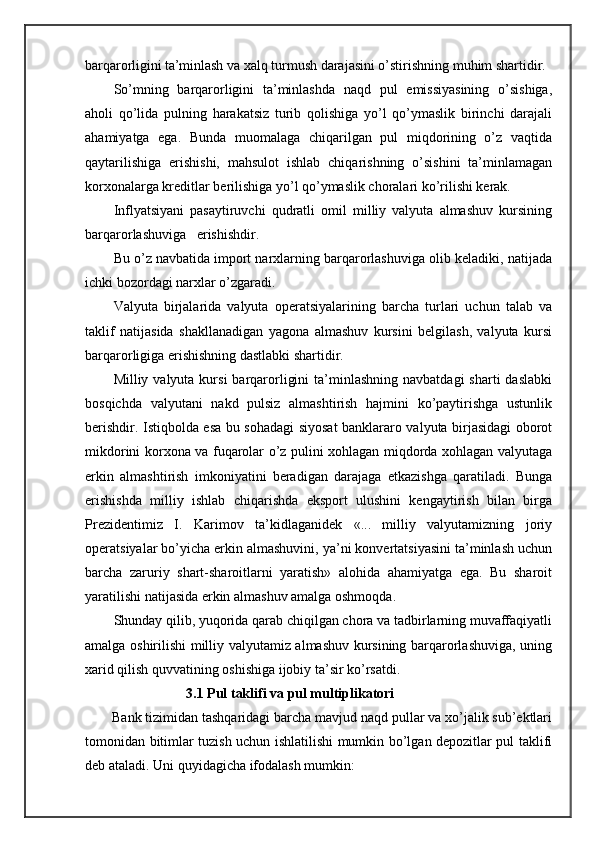 barqarorligini ta’minlash va  xalq turmush darajasini o’stirishning muhim shartidir.
So’mning   barqarorligini   ta’minlashda   naqd   pul   emissiyasining   o’sishiga,
aholi   qo’lida   pulning   harakatsiz   turib   qolishiga   yo’l   qo’ymaslik   birinchi   darajali
ahamiyatga   ega.   Bunda   muomalaga   chiqarilgan   pul   miqdorining   o’z   vaqtida
qaytarilishiga   erishishi,   mahsulot   ishlab   chiqarishning   o’sishini   ta’minlamagan
korxonalarga kreditlar berilishiga yo’l qo’ymaslik choralari ko’rilishi kerak.
Inflyatsiyani   pasaytiruvchi   qudratli   omil   milliy   valyuta   almashuv   kursining
barqarorlashuviga   erishishdir. 
Bu o’z  navbatida  import narxlarning barqarorlashuviga olib keladiki, natijada
ichki bozordagi narxlar o’zgaradi.
Valyuta   birjalarida   valyuta   operatsiyalarining   barcha   turlari   uchun   talab   va
taklif   natijasida   shakllanadigan   yagona   almashuv   kursini   belgilash,   valyuta   kursi
barqarorligiga erishishning dastlabki shartidir.
Milliy valyuta  kursi   barqarorligini   ta’minlashning  navbatdagi  sharti   daslabki
bosqichda   valyutani   nakd   pulsiz   almashtirish   hajmini   ko’paytirishga   ustunlik
berishdir. Istiqbolda esa bu sohadagi siyosat banklararo valyuta birjasidagi oborot
mikdorini korxona va fuqarolar o’z pulini xohlagan miqdorda xohlagan valyutaga
erkin   almashtirish   imkoniyatini   beradigan   darajaga   etkazishga   qaratiladi.   Bunga
erishishda   milliy   ishlab   chiqarishda   eksport   ulushini   kengaytirish   bilan   birga
Prezidentimiz   I.   Karimov   ta’kidlaganidek   «...   milliy   valyutamizning   joriy
operatsiyalar bo’yicha erkin almashuvini, ya’ni konvertatsiyasini ta’minlash uchun
barcha   zaruriy   shart-sharoitlarni   yaratish»   alohida   ahamiyatga   ega.   Bu   sharoit
yaratilishi natijasida erkin almashuv amalga oshmoqda.
Shunday qilib, yuqorida qarab chiqilgan chora va tadbirlarning muvaffaqiyatli
amalga oshirilishi milliy valyutamiz almashuv kursining barqarorlashuviga, uning
xarid qilish quvvatining oshishiga ijobiy ta’sir ko’rsatdi.
                             3.1 Pul taklifi va pul multiplikatori
Bank tizimidan tashqaridagi barcha mavjud naqd pullar va xo’jalik sub’ektlari
tomonidan bitimlar tuzish uchun ishlatilishi mumkin bo’lgan depozitlar pul taklifi
deb ataladi. Uni quyidagicha ifodalash mumkin: