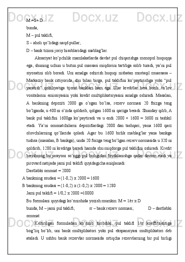M =S+ D 
bunda,  
M – pul taklifi; 
S – aholi qo’lidagi naqd pullar; 
D – bank tizimi joriy hisoblaridagi mablag’lar. 
Aksariyat ko’pchilik mamlakatlarda davlat pul chiqarishga monopol huquqqa
ega, shuning uchun u butun pul massasi  miqdorini  tartibga solib turadi, ya’ni pul
siyosatini   olib   boradi.   Uni   amalga   oshirish   huquqi   nisbatan   mustaqil   muassasa   –
Markaziy   bank   ixtiyorida,   shu   bilan   birga,   pul   taklifini   ko’paytirishga   yoki   “pul
yaratish”   qobiliyatiga   tijorat   banklari   ham   ega.   Ular   kreditlar   bera   borib,   to’lov
vositalarini emissiyasini  yoki  kredit multiplikatsiyasini  amalga oshiradi. Masalan,
A   bankning   depoziti   2000   ga   o’sgan   bo’lsa,   rezerv   normasi   20   foizga   teng
bo’lganda, u 400 ni o’zida qoldirib, qolgan 1600 ni qarzga beradi. Shunday qilib, A
bank   pul   taklifini   1600ga   ko’paytiradi   va   u   endi   2000   +   1600   =   3600   ni   tashkil
etadi.   Ya’ni   omonatchilarni   depozitlardagi   2000   dan   tashqari,   yana   1600   qarz
oluvchilarning   qo’llarida   qoladi.   Agar   bu   1600   birlik   mablag’lar   yana   bankga
tushsa (masalan, B bankga), unda 20 foizga teng bo’lgan rezerv normasida u 320 ni
qoldirib, 1280 ni kreditga beradi hamda shu miqdorga pul taklifini oshiradi. Kredit
berishning bu jarayoni so’nggi pul birligidan foydalanishga qadar davom etadi va
pirovard natijada jami pul taklifi quyidagicha aniqlanadi: 
Dastlabki omonat = 2000 
A bankning ssudasi = (1-0,2) x 2000 = 1600 
B bankning ssudasi = (1-0,2) x (1-0,2) x 2000 = 1280 
Jami pul taklifi = 1/0,2 x 2000 =10000 
Bu formulani quyidagi ko’rinishida yozish mumkin: M = 1/rr x D 
bunda, M – jami pul taklifi;             rr – bank rezerv normasi;             D – dastlabki
omonat. 
Keltirilgan   formuladan   ko’rinib   turibdiki,   pul   taklifi   1/rr   koeffitsientiga
bog’liq   bo’lib,   uni   bank   multiplikatori   yoki   pul   ekspansiyasi   multiplikatori   deb
ataladi.   U   ushbu   bank   rezervlar   normasida   ortiqcha   rezervlarning   bir   pul   birligi