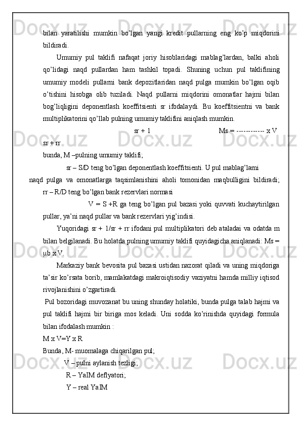 bilan   yaratilishi   mumkin   bo’lgan   yangi   kredit   pullarning   eng   ko’p   miqdorini
bildiradi. 
Umumiy   pul   taklifi   nafaqat   joriy   hisoblaridagi   mablag’lardan,   balki   aholi
qo’lidagi   naqd   pullardan   ham   tashkil   topadi.   Shuning   uchun   pul   taklifining
umumiy   modeli   pullarni   bank   depozitlaridan   naqd   pulga   mumkin   bo’lgan   oqib
o’tishini   hisobga   olib   tuziladi.   Naqd   pullarni   miqdorini   omonatlar   hajmi   bilan
bog’liqligini   deponentlash   koeffitsienti   sr   ifodalaydi.   Bu   koeffitsientni   va   bank
multiplikatorini qo’llab pulning umumiy taklifini aniqlash mumkin. 
                                             sr + 1                                 Ms = ------------ x V
sr + rr 
bunda, M –pulning umumiy taklifi; 
             sr – S/D teng bo’lgan deponentlash koeffitsienti. U pul mablag’larni 
naqd   pulga   va   omonatlarga   taqsimlanishini   aholi   tomonidan   maqbulligini   bildiradi;
rr – R/D teng bo’lgan bank rezervlari normasi 
                         V = S +R ga teng bo’lgan pul bazasi  yoki quvvati  kuchaytirilgan
pullar, ya’ni naqd pullar va bank rezervlari yig’indisi. 
Yuqoridagi sr  + 1/sr + rr ifodani pul multiplikatori deb ataladai  va odatda m
bilan belgilanadi. Bu holatda pulning umumiy taklifi quyidagicha aniqlanadi: Ms =
µb x V. 
Markaziy bank bevosita pul bazasi ustidan nazorat qiladi va uning miqdoriga
ta’sir ko’rsata borib, mamlakatdagi makroiqtisodiy vaziyatni hamda milliy iqtisod
rivojlanishini o’zgartiradi. 
  Pul bozoridagi muvozanat bu uning shunday holatiki, bunda pulga talab hajmi va
pul   taklifi   hajmi   bir   biriga   mos   keladi.   Uni   sodda   ko’rinishda   quyidagi   formula
bilan ifodalash mumkin : 
M x V=Y x R 
Bunda, M- muomalaga chiqarilgan pul; 
            V – pulni aylanish tezligi; 
             R – YaIM deflyatori; 
             Y – real YaIM