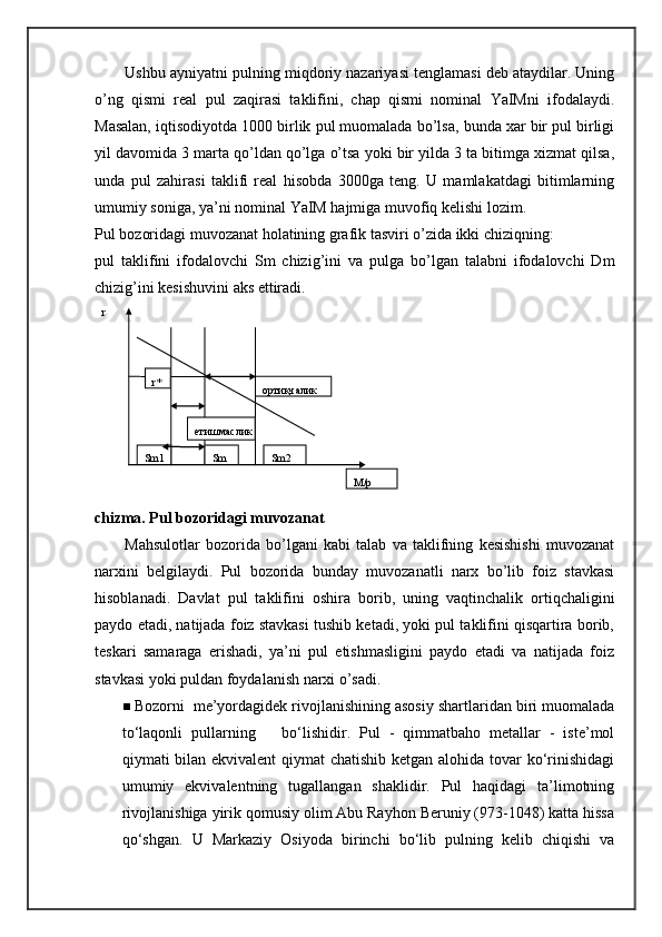 Ushbu ayniyatni pulning miqdoriy nazariyasi tenglamasi deb ataydilar. Uning
o’ng   qismi   real   pul   zaqirasi   taklifini,   chap   qismi   nominal   YaIMni   ifodalaydi.
Masalan, iqtisodiyotda 1000 birlik pul muomalada bo’lsa, bunda xar bir pul birligi
yil davomida 3 marta qo’ldan qo’lga o’tsa yoki bir yilda 3 ta bitimga xizmat qilsa,
unda   pul   zahirasi   taklifi   real   hisobda   3000ga   teng.   U   mamlakatdagi   bitimlarning
umumiy soniga, ya’ni nominal YaIM hajmiga muvofiq kelishi lozim. 
Pul bozoridagi muvozanat holatining grafik tasviri o’zida ikki chiziqning: 
pul   taklifini   ifodalovchi   Sm   chizig’ini   va   pulga   bo’lgan   talabni   ifodalovchi   Dm
chizig’ini kesishuvini aks ettiradi. 
chizma. Pul bozoridagi muvozanat 
Mahsulotlar   bozorida   bo’lgani   kabi   talab   va   taklifning   kesishishi   muvozanat
narxini   belgilaydi.   Pul   bozorida   bunday   muvozanatli   narx   bo’lib   foiz   stavkasi
hisoblanadi.   Davlat   pul   taklifini   oshira   borib,   uning   vaqtinchalik   ortiqchaligini
paydo etadi, natijada foiz stavkasi tushib ketadi, yoki pul taklifini qisqartira borib,
teskari   samaraga   erishadi,   ya’ni   pul   etishmasligini   paydo   etadi   va   natijada   foiz
stavkasi yoki puldan foydalanish narxi o’sadi. 
 Bozorni  me’yordagidek rivojlanishining asosiy shartlaridan biri muomalada
to‘laqonli   pullarning       bo‘lishidir.   Pul   -   qimmatbaho   metallar   -   iste’mol
qiymati bilan ekvivalent qiymat chatishib ketgan alohida tovar  ko‘rinishidagi
umumiy   ekvivalentning   tugallangan   shaklidir.   Pul   haqidagi   ta’limotning
rivojlanishiga yirik qomusiy olim Abu Rayhon Beruniy (973-1048) katta hissa
qo‘shgan.   U   Markaziy   Osiyoda   birinchi   bo‘lib   pulning   kelib   chiqishi   va    
                                                                               ортиқчалик  r  
Sm1   Sm2  Sm  етишмаслик  r*  
M/p