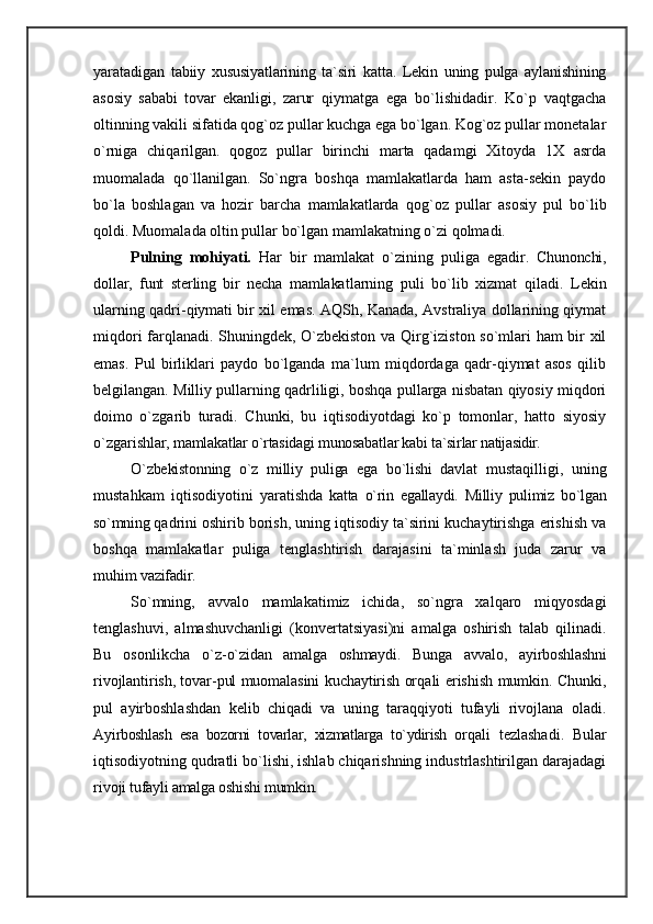 yaratadi gan   tabiiy   xususiyatlarining   ta`siri   katta.   Lekin   uning   pulga   aylanishining
asosiy   sababi   tovar   ekanligi,   zarur   qiymatga   ega   bo`lishidadir.   Ko`p   vaqtgacha
oltinning vakili sifatida qog`oz pullar kuchga ega bo`lgan. Kog`oz pullar monetalar
o`rniga   chiqarilgan.   qogoz   pullar   birinchi   marta   qadamgi   Хitoyda   1X   asrda
muomalada   qo`llanilgan.   So`ngra   boshqa   mamlakatlarda   ham   asta-sekin   paydo
bo`la   boshlagan   va   hozir   barcha   mamlakatlarda   qog`oz   pullar   asosiy   pul   bo`lib
qoldi. Muomalada oltin pullar bo`lgan mamlakatning o`zi qolmadi.
Pulning   mohiyati.   Har   bir   mamlakat   o`zining   puliga   ega dir.   Chunonchi,
dollar,   funt   sterling   bir   necha   mamlakat larning   puli   bo`lib   xizmat   qiladi.   Lekin
ularning qadri-qiymati bir xil emas. AQSh, Kanada, Avstraliya dollarining qiymat
miqdori farqlanadi. Shuningdek, O`zbekiston va Qirg`iziston so`mlari ham bir xil
emas.   Pul   birliklari   paydo   bo`lganda   ma`lum   miqdordaga   qadr-qiymat   asos   qilib
belgilangan. Milliy pullarning qadrliligi, boshqa pullarga nisbatan qiyosiy miqdori
doimo   o`zgarib   turadi.   Chunki,   bu   iqtisodiyotdagi   ko`p   tomonlar,   hatto   siyosiy
o`zgarish lar, mamlakatlar o`rtasidagi munosabatlar kabi ta`sirlar  natijasidir.
O`zbekistonning   o`z   milliy   puliga   ega   bo`lishi   davlat   mustaqilligi,   uning
mustahkam   iqtisodiyotini   yaratish da   katta   o`rin   egallaydi.   Milliy   pulimiz   bo`lgan
so`mning  qadrini oshirib borish, uning iqtisodiy ta`sirini kuchaytirishga erishish va
boshqa   mamlakatlar   puliga   tenglashtirish   darajasini   ta`minlash   juda   zarur   va
muhim  vazifadir.
So`mning,   avvalo   mamlakatimiz   ichida,   so`ngra   xalqaro   miqyosdagi
tenglashuvi,   almashuvchanligi   (konvertatsiyasi)ni   amalga   oshirish   talab   qilinadi.
Bu   osonlikcha   o`z- o`zidan   amalga   oshmaydi.   Bunga   avvalo,   ayirboshlashni
ri vojlantirish, tovar-pul muomalasini kuchaytirish or qali erishish mumkin. Chunki,
pul   ayirboshlashdan   kelib   chiqadi   va   uning   taraqqiyoti   tufayli   rivojlana   oladi.
Ay irboshlash   esa   bozorni   tovarlar,   xizmatlarga   to`ydirish   or qali   tezlashadi.   Bular
iqtisodiyotning qudratli bo`lishi, ishlab chiqarishning industrlashtirilgan darajadagi
rivo ji tufayli amalga oshishi mumkin.