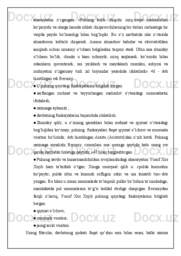 ahamiyatini   o‘rgangan.   «Pulning   kelib   chiqishi   oziq-ovqat   mahsulotlari
ko‘payishi va ularga hamda ishlab chiqaruvchilarning bir-birlari mehnatiga bir
vaqtda   paydo   bo‘lmasligi   bilan   bog‘liqdir.   Bu   o‘z   navbatida   ular   o‘rtasida
almashuvni   keltirib   chiqaradi.   Ammo   almashuv   baholar   va   ekvivaletlikni
aniqlash  uchun   umumiy  o‘lcham  belgilashni   taqozo  etadi.  Oltin  ana  shunday
o‘lcham   bo‘ldi,   chunki   u   kam   uchraydi,   uzoq   saqlanadi,   ko‘rinishi   bilan
odamlarni   quvontiradi,   uni   yiriklash   va   maydalash   mumkin,   ashyosi   va
mohiyatini   o‘zgarmay   turli   xil   buyumlar   yasashda   ishlatiladi»   46   -   deb
hisoblagan edi Beruniy.
 U pulning quyidagi funksiyalarini belgilab bergan:
 sarflangan   mehnat   va   tayyorlangan   mahsulot   o‘rtasidagi   munosabatni
ifodalash; 
 xazinaga aylanish ;                   
 davlatning funksiyalarini bajarishda ishlatilish.
 Shunday   qilib,   u   o‘zining   qarashlari   bilan   mehnat   va   qiymat   o‘rtasidagi
bog‘liqlikni ko‘rmay, pulning  funksiyalari faqat qiymat o‘lchovi va muomala
vositasi   bo‘lishdir,   deb   hisoblagan   Arastu   (Aristotel)dan   o‘zib   ketdi.   Pulning
xazinaga   aynalishi   Beruniy,   «xomilani   ona   qorniga   qaytishi   kabi   uning   yer
qarida dastlabki holatiga qaytishi »47 bilan tenglashtirgan.
 Pulning savdo va hunarmandchilikni rivojlanishidagi ahamiyatini Yusuf Xos
Xojib   ham   ta’kidlab   o‘tgan.   Xonga   murojaat   qilib   u:   «pulda   kumushni
ko‘paytir,   pulda   oltin   va   kumush   sofligini   oshir   va   uni   kuzatib   tur»-deb
yozgan.  Bu bilan u xonni muomalada to‘laqonli pullar bo‘lishini ta’minlashga,
mamlakatda   pul   muomalasini   to‘g‘ri   tashkil   etishga   chaqirgan.   Beruniydan
farqli   o‘laroq,   Yusuf   Xos   Xojib   pulning   quyidagi   funksiyalarini   belgilab
bergan:    
 qiymat o‘lchovi;
 muomala vositasi;
 jamg‘arish vositasi.  
Uning   fikricha,   davlatning   qudrati   faqat   qo‘shin   soni   bilan   emas,   balki   xazina