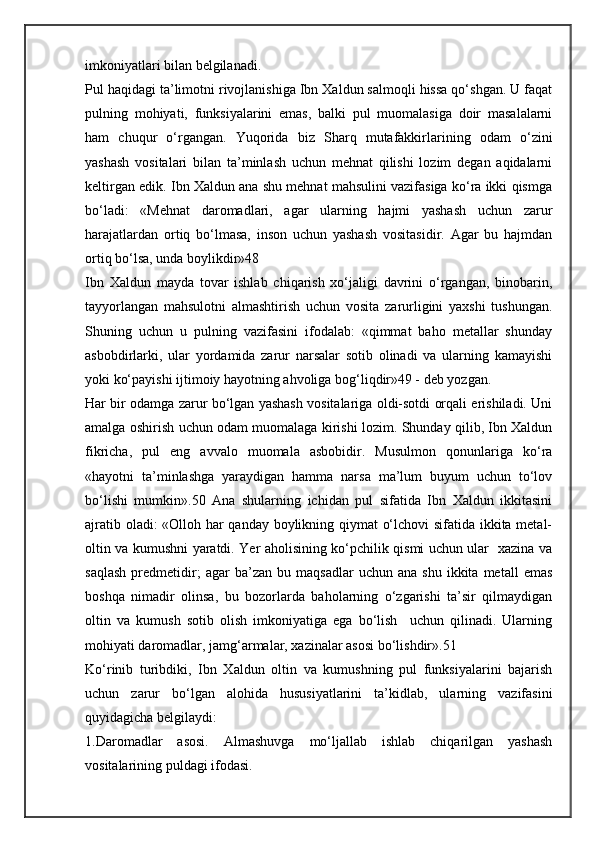 imkoniyatlari bilan belgilanadi.    
Pul haqidagi ta’limotni rivojlanishiga Ibn Xaldun salmoqli hissa qo‘shgan. U faqat
pulning   mohiyati,   funksiyalarini   emas,   balki   pul   muomalasiga   doir   masalalarni
ham   chuqur   o‘rgangan.   Yuqorida   biz   Sharq   mutafakkirlarining   odam   o‘zini
yashash   vositalari   bilan   ta’minlash   uchun   mehnat   qilishi   lozim   degan   aqidalarni
keltirgan edik. Ibn Xaldun ana shu mehnat mahsulini vazifasiga ko‘ra ikki qismga
bo‘ladi:   «Mehnat   daromadlari,   agar   ularning   hajmi   yashash   uchun   zarur
harajatlardan   ortiq   bo‘lmasa,   inson   uchun   yashash   vositasidir.   Agar   bu   hajmdan
ortiq bo‘lsa, unda boylikdir»48
Ibn   Xaldun   mayda   tovar   ishlab   chiqarish   xo‘jaligi   davrini   o‘rgangan,   binobarin,
tayyorlangan   mahsulotni   almashtirish   uchun   vosita   zarurligini   yaxshi   tushungan.
Shuning   uchun   u   pulning   vazifasini   ifodalab:   «qimmat   baho   metallar   shunday
asbobdirlarki,   ular   yordamida   zarur   narsalar   sotib   olinadi   va   ularning   kamayishi
yoki ko‘payishi ijtimoiy hayotning ahvoliga bog‘liqdir»49 - deb yozgan.
Har bir odamga zarur bo‘lgan yashash vositalariga oldi-sotdi orqali erishiladi. Uni
amalga oshirish uchun odam muomalaga kirishi lozim. Shunday qilib, Ibn Xaldun
fikricha,   pul   eng   avvalo   muomala   asbobidir.   Musulmon   qonunlariga   ko‘ra
«hayotni   ta’minlashga   yaraydigan   hamma   narsa   ma’lum   buyum   uchun   to‘lov
bo‘lishi   mumkin».50   Ana   shularning   ichidan   pul   sifatida   Ibn   Xaldun   ikkitasini
ajratib oladi: «Olloh har qanday boylikning qiymat o‘lchovi sifatida ikkita metal-
oltin va kumushni yaratdi. Yer aholisining ko‘pchilik qismi uchun ular   xazina va
saqlash   predmetidir;   agar   ba’zan   bu   maqsadlar   uchun  ana   shu   ikkita  metall   emas
boshqa   nimadir   olinsa,   bu   bozorlarda   baholarning   o‘zgarishi   ta’sir   qilmaydigan
oltin   va   kumush   sotib   olish   imkoniyatiga   ega   bo‘lish     uchun   qilinadi.   Ularning
mohiyati daromadlar, jamg‘armalar, xazinalar asosi bo‘lishdir».51 
Ko‘rinib   turibdiki,   Ibn   Xaldun   oltin   va   kumushning   pul   funksiyalarini   bajarish
uchun   zarur   bo‘lgan   alohida   hususiyatlarini   ta’kidlab,   ularning   vazifasini
quyidagicha belgilaydi:
1.Daromadlar   asosi.   Almashuvga   mo‘ljallab   ishlab   chiqarilgan   yashash
vositalarining puldagi ifodasi.
