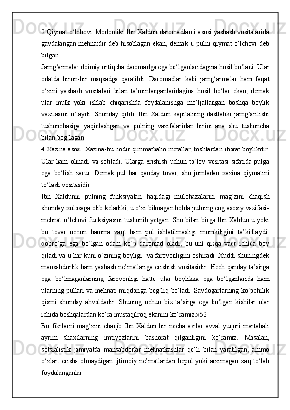 2.Qiymat o‘lchovi. Modomiki Ibn Xaldun daromadlarni asosi yashash vositalarida
gavdalangan   mehnatdir-deb   hisoblagan   ekan,   demak   u   pulni   qiymat   o‘lchovi   deb
bilgan.
Jamg‘armalar doimiy ortiqcha daromadga ega bo‘lganlaridagina hosil bo‘ladi. Ular
odatda   biron-bir   maqsadga   qaratildi.   Daromadlar   kabi   jamg‘armalar   ham   faqat
o‘zini   yashash   vositalari   bilan   ta’minlanganlaridagina   hosil   bo‘lar   ekan,   demak
ular   mulk   yoki   ishlab   chiqarishda   foydalanishga   mo‘ljallangan   boshqa   boylik
vazifasini   o‘taydi.   Shunday   qilib,   Ibn   Xaldun   kapitalning   dastlabki   jamg‘arilishi
tushunchasiga   yaqinlashgan   va   pulning   vazifalaridan   birini   ana   shu   tushuncha
bilan bog‘lagan. 
4.Xazina asosi. Xazina-bu nodir qimmatbaho metallar, toshlardan iborat boylikdir.
Ular   ham   olinadi   va   sotiladi.   Ularga   erishish   uchun   to‘lov   vositasi   sifatida   pulga
ega   bo‘lish   zarur.   Demak   pul   har   qanday   tovar,   shu   jumladan   xazina   qiymatini
to‘lash vositasidir.
Ibn   Xaldunni   pulning   funksiyalari   haqidagi   mulohazalarini   mag‘zini   chaqish
shunday xulosaga olib keladiki, u o‘zi bilmagan holda pulning eng asosiy vazifasi-
mehnat o‘lchovi  funksiyasini  tushunib yetgan. Shu bilan birga Ibn Xaldun u yoki
bu   tovar   uchun   hamma   vaqt   ham   pul   ishlatilmasligi   mumkiligini   ta’kidlaydi:
«obro‘ga   ega   bo‘lgan   odam   ko‘p   daromad   oladi,   bu   uni   qisqa   vaqt   ichida   boy
qiladi va u har kuni o‘zining boyligi   va farovonligini oshiradi. Xuddi shuningdek
mansabdorlik ham yashash ne’matlariga erishish vositasidir. Hech qanday ta’sirga
ega   bo‘lmaganlarning   farovonligi   hatto   ular   boylikka   ega   bo‘lganlarida   ham
ularning pullari va mehnati miqdoriga bog‘liq bo‘ladi. Savdogarlarning ko‘pchilik
qismi   shunday   ahvoldadir.   Shuning   uchun   biz   ta’sirga   ega   bo‘lgan   kishilar   ular
ichida boshqalardan ko‘ra mustaqilroq ekanini ko‘ramiz.»52
Bu   fikrlarni   mag‘zini   chaqib   Ibn   Xaldun   bir   necha   asrlar   avval   yuqori   martabali
ayrim   shaxslarning   imtiyozlarini   bashorat   qilganligini   ko‘ramiz.   Masalan,
sotsialistik   jamiyatda   mansabdorlar   mehnatkashlar   qo‘li   bilan   yaratilgan,   ammo
o‘zlari   erisha   olmaydigan   ijtimoiy   ne’matlardan   bepul   yoki   arzimagan   xaq   to‘lab
foydalanganlar. 