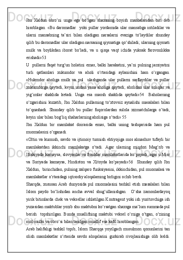 Ibn   Xaldun   obro‘ni   unga   ega   bo‘lgan   shaxsning   boyish   manbalaridan   biri   deb
hisoblagan.   «Bu   daromadlar     yoki   pullar   yordamida   ular   mansabga   intiladilar   va
ularni   mansabning   ta’siri   bilan   oladigan   narsalarni   evaziga   to‘laydilar   shunday
qilib bu daromadlar ular oladigan narsaning qiymatiga qo‘shiladi; ularning qiymati
mulk   va   boylikdan   iborat   bo‘ladi,   va   u   qisqa   vaqt   ichida   yuksak   farovonlikka
erishadi»53
U   pullarni  faqat  turg‘un holatini  emas,  balki  harakatini, ya’ni  pulning jamiyatini
turli   qatlamlari   xukumdor   va   aholi   o‘rtasidagi   aylanishini   ham   o‘rgangan.
«Hukmdor   aholiga   mulk   va   pul     ulashganda   ular   pullarni   sarflaydilar   va   pullar
xukumdorga qaytadi,  keyin undan yana aholiga qaytadi;  aholidan  ular  soliqlar  va
yig‘imlar   shaklida   ketadi.   Unga   esa   maosh   shaklida   qaytadi»54     Baholarning
o‘zgarishini   kuzatib,   Ibn   Xaldun   pullarning   to‘xtovsiz   aynalishi   masalalari   bilan
to‘qnashadi.   Shunday   qilib   bu   pullar   fuqorolardan   sulola   xizmatchilarga   o‘tadi,
keyin ular bilan bog‘liq shaharlarning aholisiga o‘tadi» 55
Ibn   Xaldun   bir   mamlakat   doirasida   emas,   balki   uning   tashqarisida   ham   pul
muomalasini o‘rganadi. 
«Oltin va kumush, savdo va ijtimoiy turmish ehtiyojiga mos almashuv tufayli bir
mamlakatdan   ikkinchi   mamlakatga   o‘tadi.   Agar   ularning   miqdori   Mag‘rib   va
Ifrakiyada kamaysa, slovyanlar va franklar mamlakatlarida ko‘payadi, agar u Misr
va   Suriyada   kamaysa,   Hindiston   va   Xitoyda   ko‘payadi»56     Shunday   qilib   Ibn
Xaldun,  birinchidan, pulning xalqaro funksiyasini, ikkinchidan, pul muomalasi va
mamlakatlar o‘rtasidagi iqtisodiy aloqalarning birligini ochib berdi.
Sharqda,   xususan   Arab   dunyosida   pul   muomalasini   tashkil   etish   masalalari   bilan
Islom   paydo   bo‘lishidan   ancha   avval   shug‘ullanishgan.     O‘sha   zamonlardayoq
yirik bitimlarda chek va veksellar ishlatilgan Kontragent yoki ish yurituvchiga ish
yuzasidan maktublar yozib shu maktubni ko‘rsatgan shaxsga ma’lum summada pul
berish     topshirilgan.   Bunda   muallifning   maktubi   veksel   o‘rniga   o‘tgan,   o‘zining
mol-mulki va obro‘si bilan tanilgan muallif esa kafil hisoblangan.
Arab   halifaligi   tashkil   topib,  Islom   Sharqqa   yoyilgach   musulmon  qonunlarini   tan
olish   mamlakatlar   o‘rtasida   savdo   aloqalarini   gurkirab   rivojlanishiga   olib   keldi. 