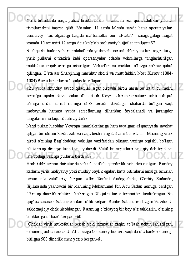 Yirik   bitimlarda   naqd   pulsiz   hisoblashish         zarurati   esa   qonunchilikni   yanada
rivojlanishini   taqozo   qildi.   Masalan,   11   asrda   Misrda   savdo   bank   operatsiyalari
ommaviy     tus   olganligi   haqida   ma’lumotlar   bor.   «Fustat*     sinagogidagi   hujjat
xonada 10 asr oxiri 12 asrga doir ko‘plab moliyaviy hujjatlar topilgan»57
Boshqa shaharlar yoki mamlakatlarda yashovchi qarindoshlar yoki kontragentlarga
yirik   pullarni   o‘tkazish   kabi   operatsiyalar   odatda   veksellarga   tenglashtirilgan
maktublar   orqali   amalga   oshirilgan.   Veksellar   va   cheklar   to‘lovga   so‘zsiz   qabul
qilingan. O‘rta asr  Sharqining mashhur  shoiri  va mutufakkiri  Nosr  Xisrov (1004-
1084) Basra bozorlarini bunday ta’riflagan:
«Bu   yerda   shunday   savdo   qiladilar:   agar   birovda   biron   narsa   bo‘lsa   u   bu   molni
sarrofga   topshiradi   va   undan   tilhat   oladi.   Keyin   u   kerak   narsalarni   sotib   olib   pul
o‘rniga   o‘sha   sarrof   nomiga   chek   beradi.   Savdogar   shaharda   bo‘lgan   vaqt
mobaynida   hamma   yerda   sorroflarning   tilhatidan   foydalanadi   va   jarangdor
tangalarni mutlaqo ishlatmaydi»58
Naqd pulsiz hisoblar  Yevropa mamlakatlariga ham taqalgan: «Ispaniyada sayohat
qilgan bir olimni kredit xati va naqd besh ming dirhami bor edi ...   Misrning vitse
qiroli   o‘zining   Bag‘doddagi   vakiliga   vazifasidan   olingan   vazirga   tegishli   bo‘lgan
o‘ttiz ming dinorga kredit  xati  yubordi. Vakil  bu xujjatlarni  xaqiqiy deb  topdi  va
iste’fodagi vazirga pullarni berdi »59
Arab   ishbilarmon   doiralarida   veksel   dastlab   qarzdorlik   xati   deb   atalgan.   Bunday
xatlarni yirik moliyaviy yoki mulkiy boylik egalari katta bitimlarni amalga oshirish
uchun   o‘z   vakillariga   bergan.   «Ibn   Xaukal   Audagushtda,   G‘arbiy   Sudanda,
Sijilmasada   yashovchi   bir   kishining  Muhammad  Ibn  Abu  Sadun nomiga  berilgan
42 ming dinorlik sakkini     ko‘rsatgan. Xujjat natarius tomonidan tasdiqlangan. Bu
qog‘oz saxarani katta qismidan   o‘tib kelgan. Bankir katta o‘rin tutgan Vavilonda
sakk xaqiqiy chek hisoblangan. 9 asrning o‘zidayoq bir boy o‘z sakklarini o‘zining
banklariga o‘tkazib bergan.»60
  Cheklar   yirik   mukofotlar   berish   yoki   xizmatlar   xaqini   to‘lash   uchun   ishlatilgan,
«shuning uchun xonanda Al-Joxizga bir xomiy konsert vaqtida o‘z bankiri nomiga
bitilgan 500 dinorlik chek yozib bergan»61  