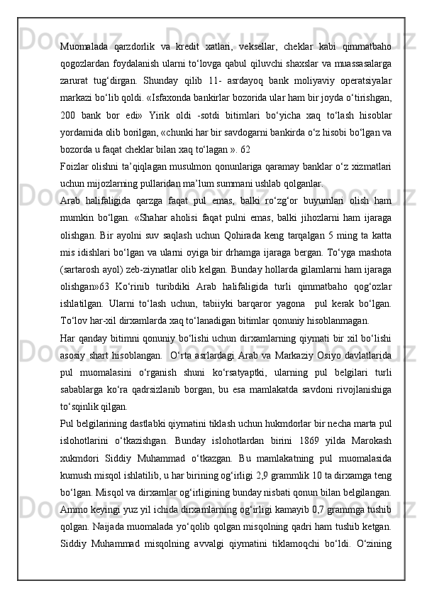 Muomalada   qarzdorlik   va   kredit   xatlari,   veksellar,   cheklar   kabi   qimmatbaho
qogozlardan foydalanish ularni to‘lovga qabul qiluvchi shaxslar  va muassasalarga
zarurat   tug‘dirgan.   Shunday   qilib   11-   asrdayoq   bank   moliyaviy   operatsiyalar
markazi bo‘lib qoldi. «Isfaxonda bankirlar bozorida ular ham bir joyda o‘tirishgan,
200   bank   bor   edi»   Yirik   oldi   -sotdi   bitimlari   bo‘yicha   xaq   to‘lash   hisoblar
yordamida olib borilgan, «chunki har bir savdogarni bankirda o‘z hisobi bo‘lgan va
bozorda u faqat cheklar bilan xaq to‘lagan ». 62
Foizlar olishni ta’qiqlagan musulmon qonunlariga qaramay banklar o‘z xizmatlari
uchun mijozlarning pullaridan ma’lum summani ushlab qolganlar. 
Arab   halifaligida   qarzga   faqat   pul   emas,   balki   ro‘zg‘or   buyumlari   olish   ham
mumkin   bo‘lgan.   «Shahar   aholisi   faqat   pulni   emas,   balki   jihozlarni   ham   ijaraga
olishgan.   Bir   ayolni   suv   saqlash   uchun   Qohirada   keng   tarqalgan   5   ming   ta   katta
mis idishlari bo‘lgan va ularni oyiga bir drhamga ijaraga bergan. To‘yga mashota
(sartarosh ayol) zeb-ziynatlar olib kelgan. Bunday hollarda gilamlarni ham ijaraga
olishgan»63   Ko‘rinib   turibdiki   Arab   halifaligida   turli   qimmatbaho   qog‘ozlar
ishlatilgan.   Ularni   to‘lash   uchun,   tabiiyki   barqaror   yagona     pul   kerak   bo‘lgan.
To‘lov har-xil dirxamlarda xaq to‘lanadigan bitimlar qonuniy hisoblanmagan.
Har qanday bitimni qonuniy bo‘lishi uchun dirxamlarning qiymati bir xil bo‘lishi
asosiy   shart   hisoblangan.     O‘rta   asrlardagi   Arab   va   Markaziy   Osiyo   davlatlarida
pul   muomalasini   o‘rganish   shuni   ko‘rsatyaptki,   ularning   pul   belgilari   turli
sabablarga   ko‘ra   qadrsizlanib   borgan,   bu   esa   mamlakatda   savdoni   rivojlanishiga
to‘sqinlik qilgan.
Pul belgilarining dastlabki qiymatini tiklash uchun hukmdorlar bir necha marta pul
islohotlarini   o‘tkazishgan.   Bunday   islohotlardan   birini   1869   yilda   Marokash
xukmdori   Siddiy   Muhammad   o‘tkazgan.   Bu   mamlakatning   pul   muomalasida
kumush misqol ishlatilib, u har birining og‘irligi 2,9 grammlik 10 ta dirxamga teng
bo‘lgan. Misqol va dirxamlar og‘irligining bunday nisbati qonun bilan belgilangan.
Ammo keyingi yuz yil ichida dirxamlarning og‘irligi kamayib 0,7 grammga tushib
qolgan. Naijada muomalada yo‘qolib qolgan misqolning qadri ham tushib ketgan.
Siddiy   Muhammad   misqolning   avvalgi   qiymatini   tiklamoqchi   bo‘ldi.   O‘zining