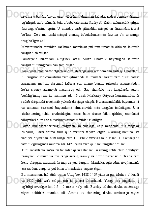 niyatini u bunday bayon qildi: «Biz katta dirxamni tikladik endi u qonuniy dirxam
og‘irligida zarb qilinadi, toki u bobokalonimiz Siddiy Al-Kabir xukmronlik qilgan
davrdagi   o‘rnini   topsin.   U   shunday   zarb   qilinadiki,   misqol   un   dirxamdan   iborat
bo‘ladi.   Zero   ma’lumki   misqol   bizning   bobokalonlarimiz   davrida   o‘n   dirxamga
teng bo‘lgan.»64
Mavarounnahr   tarixidan   ma’lumki   mamlakat   pul   muammosida   oltin   va   kumush
tangalar ishlatilgan . 
Samarqand   hukmdori   Ulug‘bek   otasi   Mirzo   Shoxrux   hayotligida   kumush
tangalarni uning nomidan zarb qilgan.
1447 yilda otasi vafot etgach u kumush tangalarni o‘z nomidan zarb qila boshladi.
Bu tangalar sof kumushdan zarb qilinar edi. Kumush tangalarni zarb qilish davlat
xazinasiga   ma’lum   daromad   keltirar   edi,   ammo   buning   iqtisodiy   ahamiyatidan
ko‘ra   siyosiy   ahamiyati   muhimroq   edi.   Gap   shundaki   mis   tangalarda   sulola
boshlig‘ining  ismi   ko‘rsatilmas   edi.   15   asrda  Markaziy   Osiyoda   hunarmandchilik
ishlab chiqarishi rivojlanib yuksak darajaga chiqdi. Hunarmandchilik buyumlarini
va   umuman   iste’mol   buyumlarini   almashuvida   mis   tangalar   ishlatilgan.   Ular
shaharlarning   ichki   savdosidagina   emas,   balki   shahar   bilan   qishloq,   mamlakat
viloyatlari o‘rtasida almashuv vositasi sifatida ishlatilgan.
Savdo   munosabatlarining   kengayishi   muomalaga   ko‘p   miqdorda   mis   tangalar
chiqarib,   ularni   doimo   zarb   qilib   turishni   taqozo   etgan.   Ularning   nominal   va
xaqiqiy   qiymatlari   o‘rtasidagi   farq   Ulug‘bek   xazinasiga   tushgan.   U   Samarqand
taxtini egallaganda muomalada 1420  yilda zarb qilingan tangalar bo‘lgan.
Turli   sabablarga   ko‘ra   bu   tangalar   qadirsizlangan,   ularning   sotib   olish   qobiliyati
pasaygan,   kumush   va   mis   tangalarning   rasmiy   va   bozor   nisbatlari   o‘rtasida   farq
kelib   chiqqan,   muomalada   inqiroz   yuz   bergan.   Mamlakat   iqtisodini   rivojlantirish
esa savdoni barqaror pul bilan ta’minlashni taqozo etgan.
Bu muammoni hal etish uchun Ulug‘bek 1428-1429 yillarda pul islohoti o‘tkazdi
va   1420   yilda   zarb   etilgan   mis   tangalarni   almashtirdi.   Yangi   mis   tangalarning
og‘irligi   avvalgisidan   1,5   -   2   marta   ko‘p   edi.   Bunday   islohot   davlat   xazinasiga
ziyon   keltirishi   mumkin   edi.   Ammo   bu   choraning   davlat   xazinasiga   ziyon