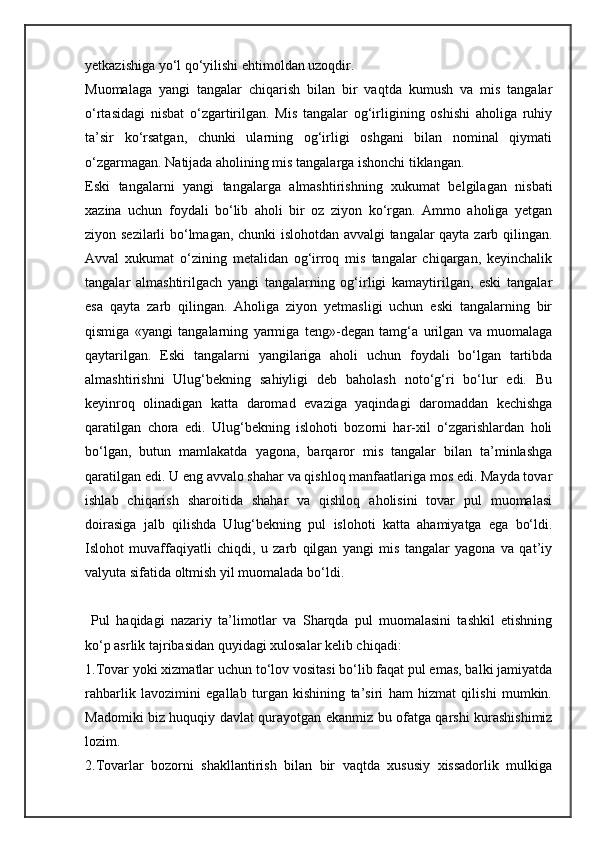 yetkazishiga yo‘l qo‘yilishi ehtimoldan uzoqdir. 
Muomalaga   yangi   tangalar   chiqarish   bilan   bir   vaqtda   kumush   va   mis   tangalar
o‘rtasidagi   nisbat   o‘zgartirilgan.   Mis   tangalar   og‘irligining   oshishi   aholiga   ruhiy
ta’sir   ko‘rsatgan,   chunki   ularning   og‘irligi   oshgani   bilan   nominal   qiymati
o‘zgarmagan. Natijada aholining mis tangalarga ishonchi tiklangan. 
Eski   tangalarni   yangi   tangalarga   almashtirishning   xukumat   belgilagan   nisbati
xazina   uchun   foydali   bo‘lib   aholi   bir   oz   ziyon   ko‘rgan.   Ammo   aholiga   yetgan
ziyon sezilarli bo‘lmagan, chunki islohotdan avvalgi  tangalar qayta zarb qilingan.
Avval   xukumat   o‘zining   metalidan   og‘irroq   mis   tangalar   chiqargan,   keyinchalik
tangalar   almashtirilgach   yangi   tangalarning   og‘irligi   kamaytirilgan,   eski   tangalar
esa   qayta   zarb   qilingan.   Aholiga   ziyon   yetmasligi   uchun   eski   tangalarning   bir
qismiga   «yangi   tangalarning   yarmiga   teng»-degan   tamg‘a   urilgan   va   muomalaga
qaytarilgan.   Eski   tangalarni   yangilariga   aholi   uchun   foydali   bo‘lgan   tartibda
almashtirishni   Ulug‘bekning   sahiyligi   deb   baholash   noto‘g‘ri   bo‘lur   edi.   Bu
keyinroq   olinadigan   katta   daromad   evaziga   yaqindagi   daromaddan   kechishga
qaratilgan   chora   edi.   Ulug‘bekning   islohoti   bozorni   har-xil   o‘zgarishlardan   holi
bo‘lgan,   butun   mamlakatda   yagona,   barqaror   mis   tangalar   bilan   ta’minlashga
qaratilgan edi. U eng avvalo shahar va qishloq manfaatlariga mos edi. Mayda tovar
ishlab   chiqarish   sharoitida   shahar   va   qishloq   aholisini   tovar   pul   muomalasi
doirasiga   jalb   qilishda   Ulug‘bekning   pul   islohoti   katta   ahamiyatga   ega   bo‘ldi.
Islohot   muvaffaqiyatli   chiqdi,   u   zarb   qilgan   yangi   mis   tangalar   yagona   va   qat’iy
valyuta sifatida oltmish yil muomalada bo‘ldi.
  Pul   haqidagi   nazariy   ta’limotlar   va   Sharqda   pul   muomalasini   tashkil   etishning
ko‘p asrlik tajribasidan quyidagi xulosalar kelib chiqadi:
1.Tovar yoki xizmatlar uchun to‘lov vositasi bo‘lib faqat pul emas, balki jamiyatda
rahbarlik   lavozimini   egallab   turgan   kishining   ta’siri   ham   hizmat   qilishi   mumkin.
Madomiki biz huquqiy davlat qurayotgan ekanmiz bu ofatga qarshi kurashishimiz
lozim.
2.Tovarlar   bozorni   shakllantirish   bilan   bir   vaqtda   xususiy   xissadorlik   mulkiga