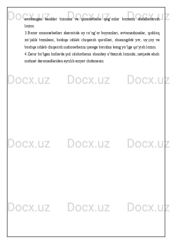 asoslangan   banklar   tizimini   va   qimmatbaho   qog‘ozlar   bozorini   shakllantirish
lozim.
3.Bozor   munosabatlari   sharoitida   uy   ro‘zg‘or   buyumlari,   avtomashinalar,   qishloq
xo‘jalik   texnikasi,   boshqa   ishlab   chiqarish   qurollari,   shuningdek   yer,   uy-joy   va
boshqa ishlab chiqarish inshooatlarini ijaraga berishni keng yo‘lga qo‘yish lozim.
4.Zarur bo‘lgan hollarda pul islohotlarini shunday o‘tkazish lozimki, natijada aholi
mehnat daromadlaridan ayrilib aziyat chekmasin.
