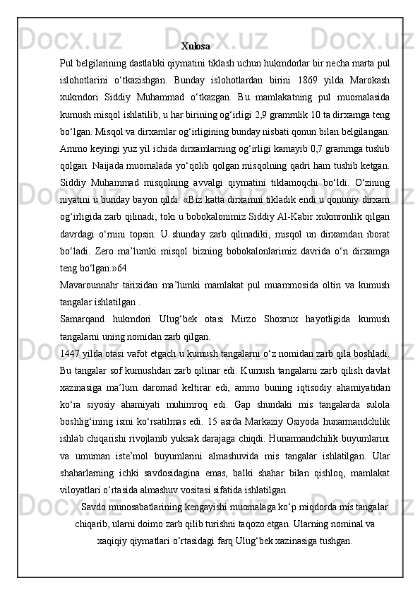 Xulosa
Pul belgilarining dastlabki qiymatini tiklash uchun hukmdorlar bir necha marta pul
islohotlarini   o‘tkazishgan.   Bunday   islohotlardan   birini   1869   yilda   Marokash
xukmdori   Siddiy   Muhammad   o‘tkazgan.   Bu   mamlakatning   pul   muomalasida
kumush misqol ishlatilib, u har birining og‘irligi 2,9 grammlik 10 ta dirxamga teng
bo‘lgan. Misqol va dirxamlar og‘irligining bunday nisbati qonun bilan belgilangan.
Ammo keyingi yuz yil ichida dirxamlarning og‘irligi kamayib 0,7 grammga tushib
qolgan. Naijada muomalada yo‘qolib qolgan misqolning qadri ham tushib ketgan.
Siddiy   Muhammad   misqolning   avvalgi   qiymatini   tiklamoqchi   bo‘ldi.   O‘zining
niyatini u bunday bayon qildi: «Biz katta dirxamni tikladik endi u qonuniy dirxam
og‘irligida zarb qilinadi, toki u bobokalonimiz Siddiy Al-Kabir xukmronlik qilgan
davrdagi   o‘rnini   topsin.   U   shunday   zarb   qilinadiki,   misqol   un   dirxamdan   iborat
bo‘ladi.   Zero   ma’lumki   misqol   bizning   bobokalonlarimiz   davrida   o‘n   dirxamga
teng bo‘lgan.»64
Mavarounnahr   tarixidan   ma’lumki   mamlakat   pul   muammosida   oltin   va   kumush
tangalar ishlatilgan . 
Samarqand   hukmdori   Ulug‘bek   otasi   Mirzo   Shoxrux   hayotligida   kumush
tangalarni uning nomidan zarb qilgan.
1447 yilda otasi vafot etgach u kumush tangalarni o‘z nomidan zarb qila boshladi.
Bu tangalar sof kumushdan zarb qilinar edi. Kumush tangalarni zarb qilish davlat
xazinasiga   ma’lum   daromad   keltirar   edi,   ammo   buning   iqtisodiy   ahamiyatidan
ko‘ra   siyosiy   ahamiyati   muhimroq   edi.   Gap   shundaki   mis   tangalarda   sulola
boshlig‘ining  ismi   ko‘rsatilmas   edi.   15   asrda  Markaziy   Osiyoda   hunarmandchilik
ishlab chiqarishi rivojlanib yuksak darajaga chiqdi. Hunarmandchilik buyumlarini
va   umuman   iste’mol   buyumlarini   almashuvida   mis   tangalar   ishlatilgan.   Ular
shaharlarning   ichki   savdosidagina   emas,   balki   shahar   bilan   qishloq,   mamlakat
viloyatlari o‘rtasida almashuv vositasi sifatida ishlatilgan.
Savdo munosabatlarining kengayishi muomalaga ko‘p miqdorda mis tangalar
chiqarib, ularni doimo zarb qilib turishni taqozo etgan. Ularning nominal va
xaqiqiy qiymatlari o‘rtasidagi farq Ulug‘bek xazinasiga tushgan.
