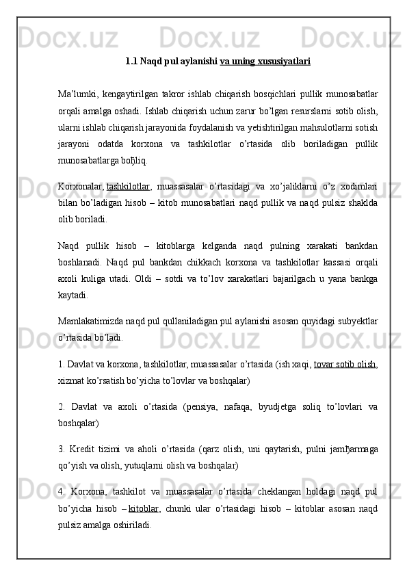 1.1 Naqd pul aylanishi   va uning xususiyatlari
Ma’lumki,   kengaytirilgan   takror   ishlab   chiqarish   bosqichlari   pullik   munosabatlar
orqali amalga oshadi. Ishlab chiqarish uchun zarur bo’lgan resurslarni sotib olish,
ularni ishlab chiqarish jarayonida foydalanish va yetishtirilgan mahsulotlarni sotish
jarayoni   odatda   korxona   va   tashkilotlar   o’rtasida   olib   boriladigan   pullik
munosabatlarga bo ђ liq.
Korxonalar,   tashkilotlar ,   muassasalar   o’rtasidagi   va   xo’jaliklarni   o’z   xodimlari
bilan   bo’ladigan   hisob   –   kitob   munosabatlari   naqd   pullik   va   naqd   pulsiz   shaklda
olib boriladi.
Naqd   pullik   hisob   –   kitoblarga   kelganda   naqd   pulning   xarakati   bankdan
boshlanadi.   Naqd   pul   bankdan   chikkach   korxona   va   tashkilotlar   kassasi   orqali
axoli   kuliga   utadi.   Oldi   –   sotdi   va   to’lov   xarakatlari   bajarilgach   u   yana   bankga
kaytadi.
Mamlakatimizda naqd pul qullaniladigan pul aylanishi asosan quyidagi subyektlar
o’rtasida bo’ladi.
1. Davlat va korxona, tashkilotlar, muassasalar o’rtasida (ish xaqi,   tovar sotib olish ,
xizmat ko’rsatish bo’yicha to’lovlar va boshqalar)
2.   Davlat   va   axoli   o’rtasida   (pensiya,   nafaqa,   byudjetga   soliq   to’lovlari   va
boshqalar)
3.   Kredit   tizimi   va   aholi   o’rtasida   (qarz   olish,   uni   qaytarish,   pulni   jam ђ armaga
qo’yish va olish, yutuqlarni olish va boshqalar)
4.   Korxona,   tashkilot   va   muassasalar   o’rtasida   cheklangan   holdagi   naqd   pul
bo’yicha   hisob   –   kitoblar ,   chunki   ular   o’rtasidagi   hisob   –   kitoblar   asosan   naqd
pulsiz amalga oshiriladi. 