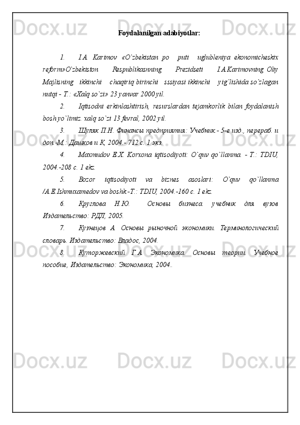 Foydalanilgan  adabiyotlar :
1. I.A.   Karimov   «O`zbekistan   po     puti     uglubleniya   ekonomicheskix
reform»O`zbekiston           Respublikasnning           Prezidseti           I.A.Karimovning   Oliy
Majlisning   ikkinchi    chaqiriq birinchi   sssiyasi ikkinchi    yig`lishida so`zlagan
nutqi - T.: «Хalq so`zi» 23 yanvar 2000 yil.
2. Iqtisodni   erkinlashtirish,   resurslardan   tejamkorlik   bilan   foydalanish
bosh yo`limiz. xalq so`zi 13 fevral, 2002 yil.
3. Шуляк П.Н. Финансы предприятия: Учебник.- 5-е изд., перераб. и
доп.-М.: Дашков и К, 2004.- 712 с. 1 экз.
4. Maxmudov   E.Х.   Korxona   iqtisodiyoti:   O`quv   qo`llanma.   -   T.:   TDIU,
2004.-208 c. 1 ekz.
5. Bozor   iqtisodiyoti   va   biznes   asoslari:   O`quv   qo`llanma
/A.E.Ishmuxamedov va boshk.-T.: TDIU, 2004.-160 c. 1 ekz.
6. Круглова   Н.Ю.     Основы   бизнеса.   учебник   для   вузов
Издательство: РДЛ, 2005.
7. Кузнецов   А.   Основы   рыночной   экономики.   Терминологический
словарь. Издательство: Владос, 2004.
8. Куторжевский   Г.А.   Экономика.   Основы   теории.   Учебное
пособие, Издательство: Экономика, 2004..