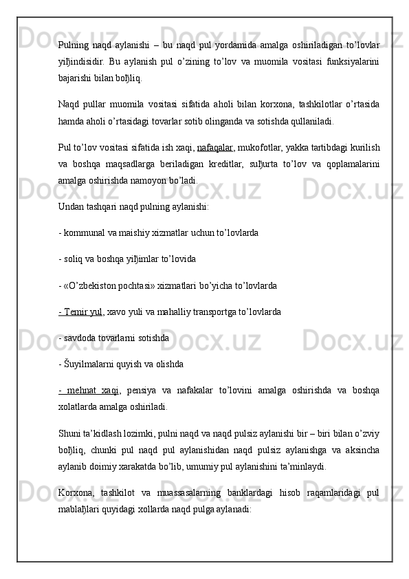 Pulning   naqd   aylanishi   –   bu   naqd   pul   yordamida   amalga   oshiriladigan   to’lovlar
yi ђ indisidir.   Bu   aylanish   pul   o’zining   to’lov   va   muomila   vositasi   funksiyalarini
bajarishi bilan bo ђ liq.
Naqd   pullar   muomila   vositasi   sifatida   aholi   bilan   korxona,   tashkilotlar   o’rtasida
hamda aholi o’rtasidagi tovarlar sotib olinganda va sotishda qullaniladi.
Pul to’lov vositasi sifatida ish xaqi,   nafaqalar , mukofotlar, yakka tartibdagi kurilish
va   boshqa   maqsadlarga   beriladigan   kreditlar,   su ђ urta   to’lov   va   qoplamalarini
amalga oshirishda namoyon bo’ladi.
Undan tashqari naqd pulning aylanishi:
- kommunal va maishiy xizmatlar uchun to’lovlarda
- soliq va boshqa yi ђ imlar to’lovida
- «O’zbekiston pochtasi» xizmatlari bo’yicha to’lovlarda
- Temir yul , xavo yuli va mahalliy transportga to’lovlarda
- savdoda tovarlarni sotishda
- Šuyilmalarni quyish va olishda
-   mehnat   xaqi ,   pensiya   va   nafakalar   to’lovini   amalga   oshirishda   va   boshqa
xolatlarda amalga oshiriladi.
Shuni ta’kidlash lozimki, pulni naqd va naqd pulsiz aylanishi bir – biri bilan o’zviy
bo ђ liq,   chunki   pul   naqd   pul   aylanishidan   naqd   pulsiz   aylanishga   va   aksincha
aylanib doimiy xarakatda bo’lib, umumiy pul aylanishini ta’minlaydi.
Korxona,   tashkilot   va   muassasalarning   banklardagi   hisob   raqamlaridagi   pul
mabla ђ lari quyidagi xollarda naqd pulga aylanadi: 