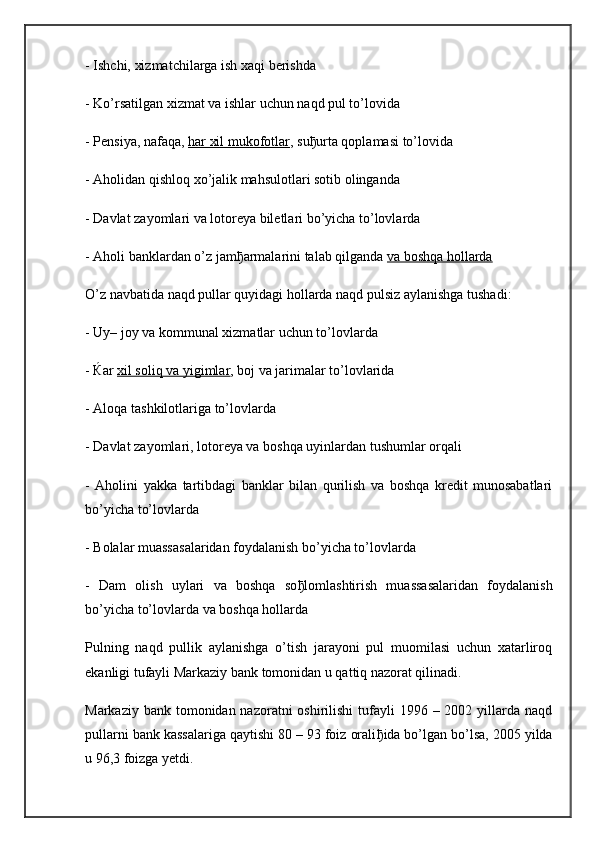 - Ishchi, xizmatchilarga ish xaqi berishda
- Ko’rsatilgan xizmat va ishlar uchun naqd pul to’lovida
- Pensiya, nafaqa,   har xil mukofotlar , su ђ urta qoplamasi to’lovida
- Aholidan qishloq xo’jalik mahsulotlari sotib olinganda
- Davlat zayomlari va lotoreya biletlari bo’yicha to’lovlarda
- Aholi banklardan o’z jam ђ armalarini talab qilganda   va boshqa hollarda
O’z navbatida naqd pullar quyidagi hollarda naqd pulsiz aylanishga tushadi:
- Uy– joy va kommunal xizmatlar uchun to’lovlarda
-  Ќ ar   xil soliq va yigimlar , boj va jarimalar to’lovlarida
- Aloqa tashkilotlariga to’lovlarda
- Davlat zayomlari, lotoreya va boshqa uyinlardan tushumlar orqali
-   Aholini   yakka   tartibdagi   banklar   bilan   qurilish   va   boshqa   kredit   munosabatlari
bo’yicha to’lovlarda
- Bolalar muassasalaridan foydalanish bo’yicha to’lovlarda
-   Dam   olish   uylari   va   boshqa   so ђ lomlashtirish   muassasalaridan   foydalanish
bo’yicha to’lovlarda va boshqa hollarda
Pulning   naqd   pullik   aylanishga   o’tish   jarayoni   pul   muomilasi   uchun   xatarliroq
ekanligi tufayli Markaziy bank tomonidan u qattiq nazorat qilinadi.
Markaziy bank tomonidan nazoratni  oshirilishi  tufayli  1996 – 2002 yillarda  naqd
pullarni bank kassalariga qaytishi 80 – 93 foiz orali ђ ida bo’lgan bo’lsa, 2005 yilda
u 96,3 foizga yetdi. 