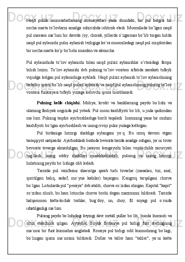 Naqd   pullik   munosabatlarning   xususiyatlari   yana   shundaki,   bir   pul   belgisi   bir
necha marta to’lovlarni amalga oshirishda ishtirok etadi. Muomilada bo’lgan naqd
pul massasi ma’lum bir davrda (oy, chorak, yillarda o’zgarmas bo’lib turgan holda
naqd pul aylanishi pulni aylanish tezligiga ko’ra muomiladagi naqd pul miqdoridan
bir necha marta ko’p bo’lishi mumkin va aksincha.
Pul   aylanishida   to’lov   aylanishi   bilan   naqd   pulsiz   aylanishlar   o’rtasidagi   farqni
bilish   lozim.   To’lov  aylanishi   deb  pulning   to’lov  vositasi   sifatida   xarakati   tufayli
vujudga kelgan pul aylanishiga aytiladi. Naqd pulsiz aylanish to’lov aylanishining
tarkibiy qismi bo’lib naqd pulsiz aylanish va naqd pul aylanishining pulning to’lov
vositasi funksiyasi tufayli yuzaga keluvchi qismi hisoblanadi.  
Pulning   kelib   chiqishi.   Moliya,   kredit   va   banklarning   paydo   bo`lishi   va
ularning faoliyati negizida pul yotadi.  Pul inson kashfiyoti bo`lib, u juda qadimdan
ma`lum. Pulning taqdiri ayirboshlashga borib taqaladi. Insonning yana bir muhim
kashfiyoti bo`lgan ayirboshlash va uning rivoji  pulni yuzaga keltirgan.
Pul   birdaniga   hozirgi   shakliga   aylangani   yo`q.   Bu   uzoq   davom   etgan
taraqqiyot  natijasidir. Ayirboshlash boshida bevosita tarzda amalga  oshgan, ya`ni tovar
bevosita   tovarga   almashilgan.   Bu   jarayon   kengayishi   bilan   vositachilik   zaruriyati
tug`iladi,   uning   oddiy   shakllari   murakkablashib,   pulning   va   uning   hozirgi
holatining paydo bo`lishiga olib keladi.
Tarixda   pul   vazifasini   sharoitga   qarab   turli   tovarlar   (masalan,   tuz,   asal,
quritilgan   baliq,   sadaf,   mo`yna   kabilar)   bajargan.   Kengroq   tarqalgani   chorva
bo`lgan. Lo tinlarda pul "pessiya" deb atalib, chorva so`zidan olingan.  Kapital "kapit"
so`zidan olinib, bu ham lotincha chorva boshi degan mazmunni bildiradi. Tarixda
halqasimon   katt a-kichik   toshlar,   bug`doy,   un,   choy,   fil   suyagi   pul   o`rnida
ishatilganligi ma`lum.
Pulning paydo bo`lishidagi keyingi davr metall pullar   bo`lib, bunda kumush va
oltin   etakchilik   qilgan.   Aytaylik,   Buyuk   Britaniya   pul   birligi   funt   sterlingning
ma`nosi   bir  funt  kumushni  anglatadi. Rossiya  pul  birligi  rubl   kumushning   bo`lagi,
bo`lingan   qismi   ma`nosini   bildiradi.   Dollar   va   taller   ham   "tahler",   ya`ni   katta 
