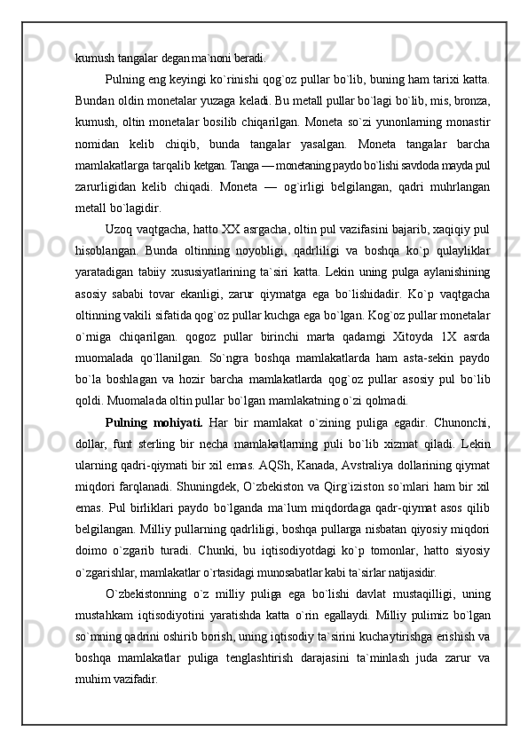 kumush tangalar  degan ma`noni beradi.
Pulning eng keyingi ko`rinishi qog`oz   pullar bo`lib, buning ham tarixi katta.
Bundan oldin monetalar yuzaga   keladi. Bu metall pullar bo`lagi bo`lib, mis, bronza,
ku mush,  oltin  monetalar   bosilib  chiqarilgan.  Moneta   so`zi   yunonlarning  monastir
nomidan   kelib   chiqib,   bunda   tangalar   yasalgan.   Moneta   tangalar   barcha
mamlakatlarga tarqalib  ketgan. Tanga — monetaning paydo bo`lishi savdoda mayda pul
zarurligidan   kelib   chiqadi.   Moneta   —   og`irligi   belgilangan,   qadri   muhrlangan
metall bo`lagidir.
Uzoq vaqtgacha, hatto XX asrgacha, oltin pul vazifasini bajarib, xaqiqiy pul
hisoblangan.   Bunda   oltinning   noyobligi,   qadrliligi   va   boshqa   ko`p   qulayliklar
yaratadi gan   tabiiy   xususiyatlarining   ta`siri   katta.   Lekin   uning   pulga   aylanishining
asosiy   sababi   tovar   ekanligi,   zarur   qiymatga   ega   bo`lishidadir.   Ko`p   vaqtgacha
oltinning vakili sifatida qog`oz pullar kuchga ega bo`lgan. Kog`oz pullar monetalar
o`rniga   chiqarilgan.   qogoz   pullar   birinchi   marta   qadamgi   Хitoyda   1X   asrda
muomalada   qo`llanilgan.   So`ngra   boshqa   mamlakatlarda   ham   asta-sekin   paydo
bo`la   boshlagan   va   hozir   barcha   mamlakatlarda   qog`oz   pullar   asosiy   pul   bo`lib
qoldi. Muomalada oltin pullar bo`lgan mamlakatning o`zi qolmadi.
Pulning   mohiyati.   Har   bir   mamlakat   o`zining   puliga   ega dir.   Chunonchi,
dollar,   funt   sterling   bir   necha   mamlakat larning   puli   bo`lib   xizmat   qiladi.   Lekin
ularning qadri-qiymati bir xil emas. AQSh, Kanada, Avstraliya dollarining qiymat
miqdori farqlanadi. Shuningdek, O`zbekiston va Qirg`iziston so`mlari ham bir xil
emas.   Pul   birliklari   paydo   bo`lganda   ma`lum   miqdordaga   qadr-qiymat   asos   qilib
belgilangan. Milliy pullarning qadrliligi, boshqa pullarga nisbatan qiyosiy miqdori
doimo   o`zgarib   turadi.   Chunki,   bu   iqtisodiyotdagi   ko`p   tomonlar,   hatto   siyosiy
o`zgarish lar, mamlakatlar o`rtasidagi munosabatlar kabi ta`sirlar  natijasidir.
O`zbekistonning   o`z   milliy   puliga   ega   bo`lishi   davlat   mustaqilligi,   uning
mustahkam   iqtisodiyotini   yaratish da   katta   o`rin   egallaydi.   Milliy   pulimiz   bo`lgan
so`mning  qadrini oshirib borish, uning iqtisodiy ta`sirini kuchaytirishga erishish va
boshqa   mamlakatlar   puliga   tenglashtirish   darajasini   ta`minlash   juda   zarur   va
muhim  vazifadir. 
