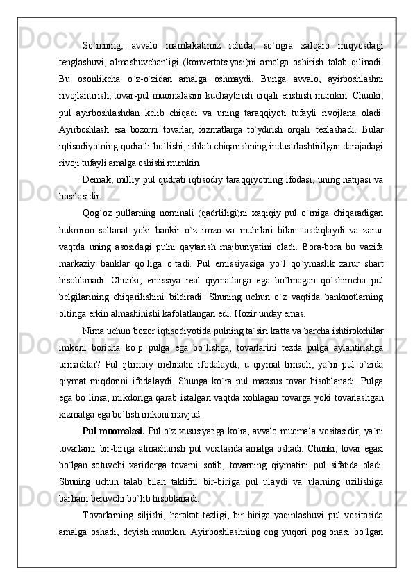 So`mning,   avvalo   mamlakatimiz   ichida,   so`ngra   xalqaro   miqyosdagi
tenglashuvi,   almashuvchanligi   (konvertatsiyasi)ni   amalga   oshirish   talab   qilinadi.
Bu   osonlikcha   o`z- o`zidan   amalga   oshmaydi.   Bunga   avvalo,   ayirboshlashni
ri vojlantirish, tovar-pul muomalasini kuchaytirish or qali erishish mumkin. Chunki,
pul   ayirboshlashdan   kelib   chiqadi   va   uning   taraqqiyoti   tufayli   rivojlana   oladi.
Ay irboshlash   esa   bozorni   tovarlar,   xizmatlarga   to`ydirish   or qali   tezlashadi.   Bular
iqtisodiyotning qudratli bo`lishi, ishlab chiqarishning industrlashtirilgan darajadagi
rivo ji tufayli amalga oshishi mumkin.
Demak, milliy pul qudrati iqtisodiy taraqqiyotning ifodasi, uning natijasi va
hosilasidir.
Qog`oz   pullarning   nominali   (qadrliligi)ni   xaqiqiy   pul   o`rniga   chiqaradigan
hukmron   saltanat   yoki   bankir   o`z   imzo   va   muhrlari   bilan   tasdiqlaydi   va   zarur
vaqtda   uning   asosidagi   pulni   qaytarish   majburiyatini   oladi.   Bora-bora   bu   vazifa
markaziy   banklar   qo`liga   o`tadi.   Pul   emissiyasiga   yo`l   qo`ymaslik   zarur   shart
hisoblanadi.   Chunki,   emissiya   real   qiymatlarga   ega   bo`lmagan   qo`shimcha   pul
belgilarining   chiqarilishini   bildiradi.   Shuning   uchun   o`z   vaqtida   banknotlarning
oltinga erkin almashinishi kafolatlangan edi. Hozir  unday emas.
Nima uchun bozor iqtisodiyotida pulning ta`siri kat ta va barcha ishtirokchilar
imkoni   boricha   ko`p   pulga   ega   bo`lishga,   tovarlarini   tezda   pulga   aylantirishga
urina dilar?   Pul   ijtimoiy   mehnatni   ifodalaydi,   u   qiymat   timsoli,   ya`ni   pul   o`zida
qiymat   miqdorini   ifodalaydi.   Shunga   ko`ra   pul   maxsus   tovar   hisoblanadi.   Pulga
ega bo`linsa, mikdoriga qarab istalgan vaqtda xohlagan to varga yoki tovarlashgan
xizmatga ega bo`lish imkoni mav jud.
Pul muomalasi.   Pul o`z xususiyatiga ko`ra, avvalo muoma la   vositasidir,   ya`ni
tovarlarni   bir-biriga   almashtirish   pul   vositasida   amalga   oshadi.   Chunki,   tovar   egasi
bo`lgan   so tuvchi   xaridorga   tovarni   sotib,   tovarning   qiymatini   pul   sifatida   oladi.
Shuning   uchun   talab   bilan   taklifni   bir-biriga   pul   ulaydi   va   ularning   uzilishiga
barham beruvchi bo`lib hisoblanadi.
Tovarlarning   siljishi,   harakat   tezligi,   bir-biriga   yaqinlashuvi   pul   vositasida
amalga   oshadi,   deyish   mumkin.   Ayirboshlashning   eng   yuqori   pog`onasi   bo`lgan