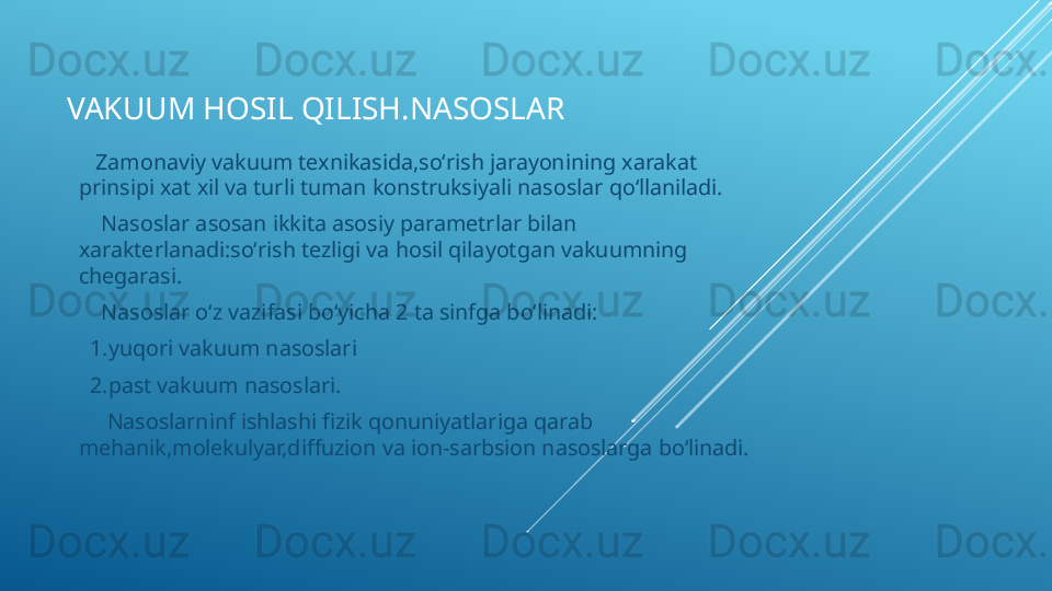 VAKUUM HOSIL QILISH.NASOSLAR
    Zamonaviy vakuum texnikasida,soʻrish jarayonining xarakat 
prinsipi xat xil va turli tuman konstruksiyali nasoslar qoʻllaniladi.
     Nasoslar asosan ikkita asosiy parametrlar bilan 
xarakterlanadi:soʻrish tezligi va hosil qilayotgan vakuumning 
chegarasi.
     Nasoslar oʻz vazifasi boʻyicha 2 ta sinfga boʻlinadi:
   1.yuqori vakuum nasoslari
   2.past vakuum nasoslari.
      Nasoslarninf ishlashi fizik qonuniyatlariga qarab 
mehanik,molekulyar,diffuzion va ion-sarbsion nasoslarga boʻlinadi. 