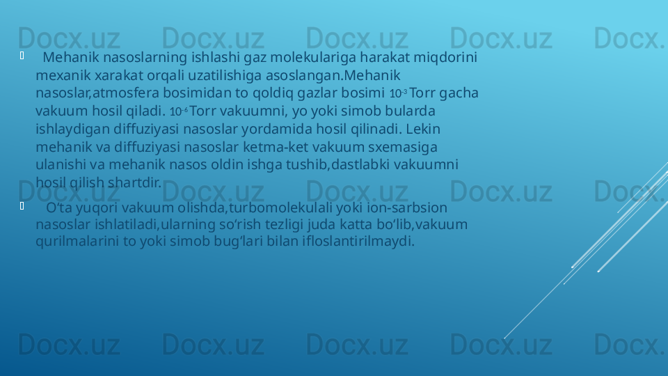 
   Mehanik nasoslarning ishlashi gaz molekulariga harakat miqdorini 
mexanik xarakat orqali uzatilishiga asoslangan.Mehanik 
nasoslar,atmosfera bosimidan to qoldiq gazlar bosimi  10 -3 
Torr gacha 
vakuum hosil qiladi.  10 -6 
Torr vakuumni, yo yoki simob bularda 
ishlaydigan diffuziyasi nasoslar yordamida hosil qilinadi. Lekin 
mehanik va diffuziyasi nasoslar ketma-ket vakuum sxemasiga 
ulanishi va mehanik nasos oldin ishga tushib,dastlabki vakuumni 
hosil qilish shartdir.

    Oʻta yuqori vakuum olishda,turbomolekulali yoki ion-sarbsion 
nasoslar ishlatiladi,ularning soʻrish tezligi juda katta boʻlib,vakuum 
qurilmalarini to yoki simob bugʻlari bilan ifloslantirilmaydi. 