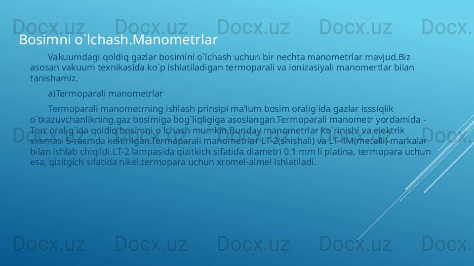 Vakuumdagi qoldiq gazlar bosimini o`lchash uchun bir nechta manometrlar mavjud.Biz 
asosan vakuum texnikasida ko`p ishlatiladigan termoparali va ionizasiyali manomertlar bilan 
tanishamiz.
a)Termoparali manometrlar
Termoparali manometrning ishlash prinsipi ma’lum bosim oralig`ida gazlar isssiqlik 
o`tkazuvchanlikning,gaz bosimiga bog`liqligiga asoslangan.Termoparali manometr yordamida - 
Torr oralig`ida qoldiq bosimni o`lchash mumkin.Bunday manometrlar ko`rinishi va elektrik 
sxemasi 5-rasmda keltirilgan.Termaparali manometrlar LT-2(shishali) va LT-4M(metalli) markalar 
bilan ishlab chiqildi.LT-2 lampasida qizitkich sifatida diametri 0.1 mm li platina, termopara uchun 
esa, qizitgich sifatida nikel,termopara uchun xromel-almel ishlatiladi.Bosimni o`lchash.Manometrlar 