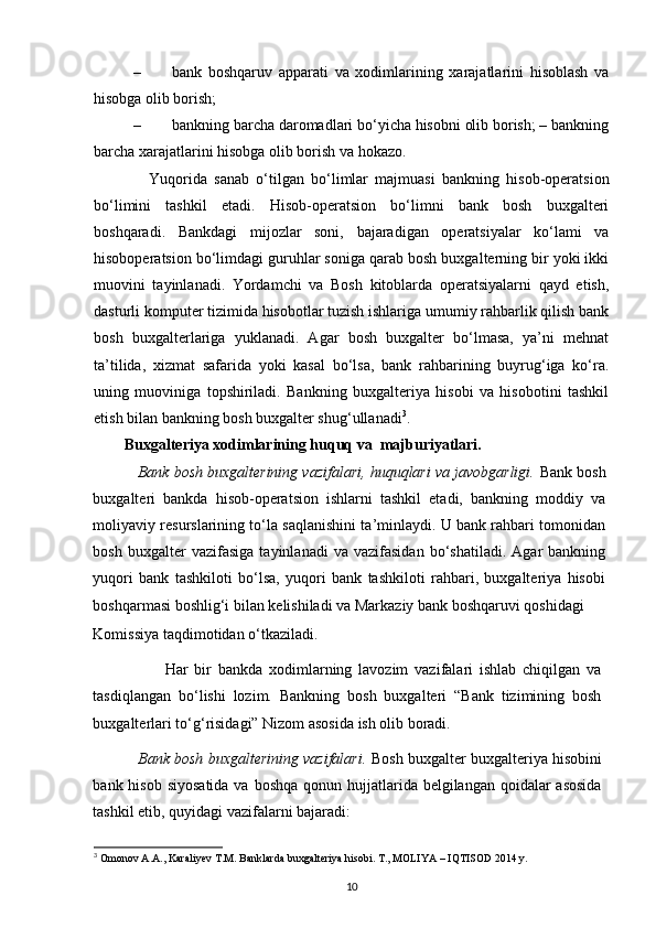 – bank   boshqaruv   apparati   va   xodimlarining   xarajatlarini   hisoblash   va
hisobga olib borish; 
– bankning barcha daromadlari bo‘yicha hisobni olib borish; – bankning
barcha xarajatlarini hisobga olib borish va hokazo. 
                Yuqorida   sanab   o‘tilgan   bo‘limlar   majmuasi   bankning   hisob-operatsion
bo‘limini   tashkil   etadi.   Hisob-operatsion   bo‘limni   bank   bosh   buxgalteri
boshqaradi.   Bankdagi   mijozlar   soni,   bajaradigan   operatsiyalar   ko‘lami   va
hisoboperatsion bo‘limdagi guruhlar soniga qarab bosh buxgalterning bir yoki ikki
muovini   tayinlanadi.   Yordamchi   va   Bosh   kitoblarda   operatsiyalarni   qayd   etish,
dasturli komputer tizimida hisobotlar tuzish ishlariga umumiy rahbarlik qilish bank
bosh   buxgalterlariga   yuklanadi.   Agar   bosh   buxgalter   bo‘lmasa,   ya’ni   mehnat
ta’tilida,   xizmat   safarida   yoki   kasal   bo‘lsa,   bank   rahbarining   buyrug‘iga   ko‘ra.
uning   muoviniga   topshiriladi.   Bankning   buxgalteriya   hisobi   va   hisobotini   tashkil
etish bilan bankning bosh buxgalter shug‘ullanadi 3
.  
Buxgalteriya xodimlarining huquq va  majburiyatlari. 
           Bank bosh buxgalterining vazifalari, huquqlari va javobgarligi.  Bank bosh
buxgalteri   bankda   hisob-operatsion   ishlarni   tashkil   etadi,   bankning   moddiy   va
moliyaviy resurslarining to‘la saqlanishini ta’minlaydi. U bank rahbari tomonidan
bosh   buxgalter   vazifasiga   tayinlanadi   va  vazifasidan   bo‘shatiladi.   Agar   bankning
yuqori   bank   tashkiloti   bo‘lsa,   yuqori   bank   tashkiloti   rahbari,   buxgalteriya   hisobi
boshqarmasi boshlig‘i bilan kelishiladi va Markaziy bank boshqaruvi qoshidagi 
Komissiya taqdimotidan o‘tkaziladi.  
                      Har   bir   bankda   xodimlarning   lavozim   vazifalari   ishlab   chiqilgan   va
tasdiqlangan   bo‘lishi   lozim.   Bankning   bosh   buxgalteri   “Bank   tizimining   bosh
buxgalterlari to‘g‘risidagi” Nizom asosida ish olib boradi.      
           Bank bosh buxgalterining vazifalari.  Bosh buxgalter buxgalteriya hisobini
bank hisob siyosatida  va  boshqa qonun hujjatlarida belgilangan qoidalar  asosida
tashkil etib, quyidagi vazifalarni bajaradi: 
3
  Omonov A.A., Karaliyev T.M. Banklarda buxgalteriya hisobi. T., MOLIYA –   IQTISOD 2014 y.
10 