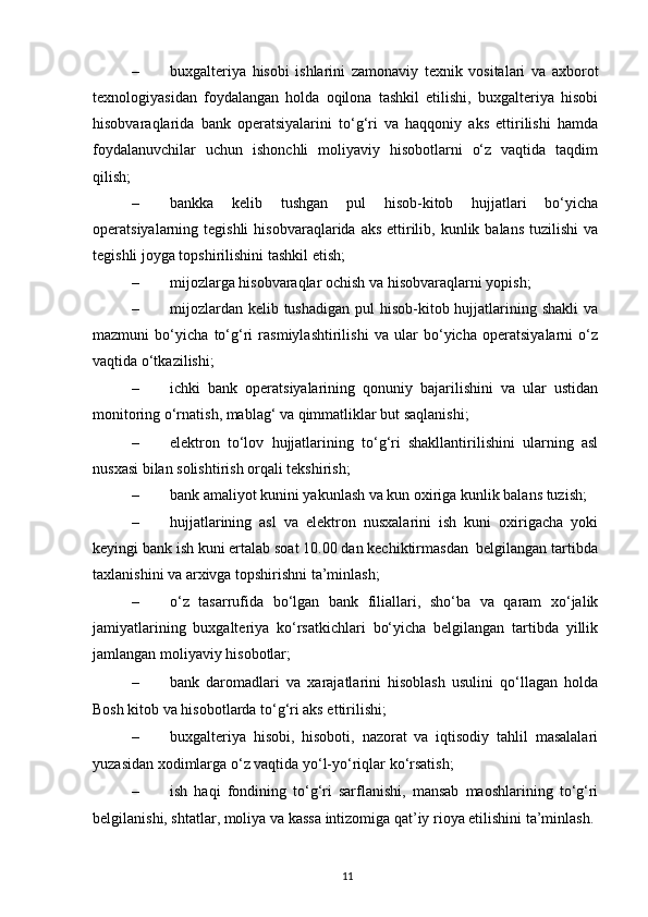 – buxgalteriya   hisobi   ishlarini   zamonaviy   texnik   vositalari   va   axborot
texnologiyasidan   foydalangan   holda   oqilona   tashkil   etilishi,   buxgalteriya   hisobi
hisobvaraqlarida   bank   operatsiyalarini   to‘g‘ri   va   haqqoniy   aks   ettirilishi   hamda
foydalanuvchilar   uchun   ishonchli   moliyaviy   hisobotlarni   o‘z   vaqtida   taqdim
qilish; 
– bankka   kelib   tushgan   pul   hisob-kitob   hujjatlari   bo‘yicha
operatsiyalarning tegishli  hisobvaraqlarida  aks  ettirilib,  kunlik  balans  tuzilishi   va
tegishli joyga topshirilishini tashkil etish; 
– mijozlarga hisobvaraqlar ochish va hisobvaraqlarni yopish; 
– mijozlardan  kelib tushadigan  pul  hisob-kitob hujjatlarining shakli  va
mazmuni   bo‘yicha   to‘g‘ri   rasmiylashtirilishi   va   ular   bo‘yicha   operatsiyalarni   o‘z
vaqtida o‘tkazilishi;  
– ichki   bank   operatsiyalarining   qonuniy   bajarilishini   va   ular   ustidan
monitoring o‘rnatish, mablag‘ va qimmatliklar but saqlanishi;  
– elektron   to‘lov   hujjatlarining   to‘g‘ri   shakllantirilishini   ularning   asl
nusxasi bilan solishtirish orqali tekshirish; 
– bank amaliyot kunini yakunlash va kun oxiriga kunlik balans tuzish; 
– hujjatlarining   asl   va   elektron   nusxalarini   ish   kuni   oxirigacha   yoki
keyingi bank ish kuni ertalab soat 10.00 dan kechiktirmasdan  belgilangan tartibda
taxlanishini va arxivga topshirishni ta’minlash; 
– o‘z   tasarrufida   bo‘lgan   bank   filiallari,   sho‘ba   va   qaram   xo‘jalik
jamiyatlarining   buxgalteriya   ko‘rsatkichlari   bo‘yicha   belgilangan   tartibda   yillik
jamlangan moliyaviy hisobotlar; 
– bank   daromadlari   va   xarajatlarini   hisoblash   usulini   qo‘llagan   holda
Bosh kitob va hisobotlarda to‘g‘ri aks ettirilishi; 
– buxgalteriya   hisobi,   hisoboti,   nazorat   va   iqtisodiy   tahlil   masalalari
yuzasidan xodimlarga o‘z vaqtida yo‘l-yo‘riqlar ko‘rsatish;  
– ish   haqi   fondining   to‘g‘ri   sarflanishi,   mansab   maoshlarining   to‘g‘ri
belgilanishi, shtatlar, moliya va kassa intizomiga qat’iy rioya etilishini ta’minlash. 
11
