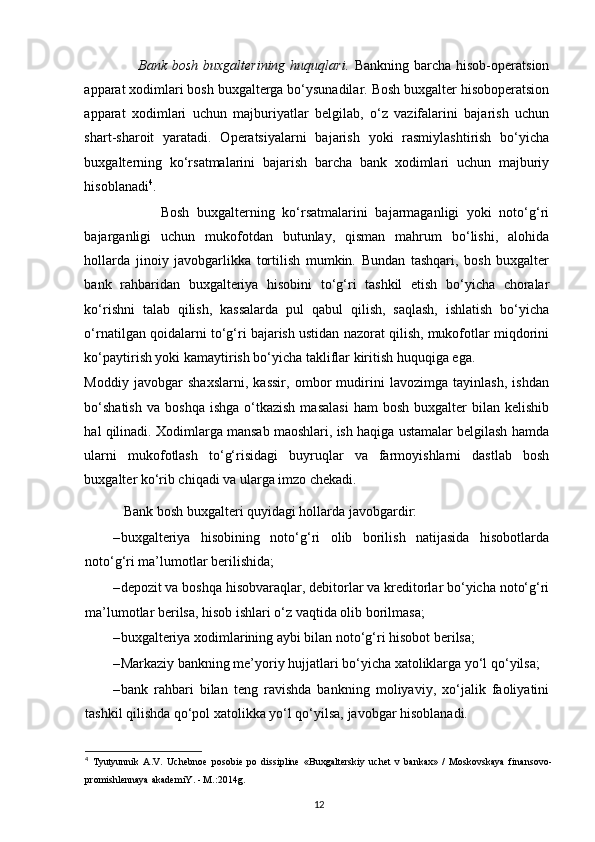                      Bank bosh  buxgalterining huquqlari.   Bankning barcha hisob-operatsion
apparat xodimlari bosh buxgalterga bo‘ysunadilar. Bosh buxgalter hisoboperatsion
apparat   xodimlari   uchun   majburiyatlar   belgilab,   o‘z   vazifalarini   bajarish   uchun
shart-sharoit   yaratadi.   Operatsiyalarni   bajarish   yoki   rasmiylashtirish   bo‘yicha
buxgalterning   ko‘rsatmalarini   bajarish   barcha   bank   xodimlari   uchun   majburiy
hisoblanadi 4
.  
                    Bosh   buxgalterning   ko‘rsatmalarini   bajarmaganligi   yoki   noto‘g‘ri
bajarganligi   uchun   mukofotdan   butunlay,   qisman   mahrum   bo‘lishi,   alohida
hollarda   jinoiy   javobgarlikka   tortilish   mumkin.   Bundan   tashqari,   bosh   buxgalter
bank   rahbaridan   buxgalteriya   hisobini   to‘g‘ri   tashkil   etish   bo‘yicha   choralar
ko‘rishni   talab   qilish,   kassalarda   pul   qabul   qilish,   saqlash,   ishlatish   bo‘yicha
o‘rnatilgan qoidalarni to‘g‘ri bajarish ustidan nazorat qilish, mukofotlar miqdorini
ko‘paytirish yoki kamaytirish bo‘yicha takliflar kiritish huquqiga ega.  
Moddiy   javobgar   shaxslarni,   kassir,   ombor   mudirini   lavozimga   tayinlash,   ishdan
bo‘shatish  va   boshqa  ishga   o‘tkazish  masalasi  ham  bosh   buxgalter   bilan   kelishib
hal qilinadi. Xodimlarga mansab maoshlari, ish haqiga ustamalar belgilash hamda
ularni   mukofotlash   to‘g‘risidagi   buyruqlar   va   farmoyishlarni   dastlab   bosh
buxgalter ko‘rib chiqadi va ularga imzo chekadi. 
  Bank bosh buxgalteri quyidagi hollarda javobgardir: 
– buxgalteriya   hisobining   noto‘g‘ri   olib   borilish   natijasida   hisobotlarda
noto‘g‘ri ma’lumotlar berilishida; 
– depozit va boshqa hisobvaraqlar, debitorlar va kreditorlar bo‘yicha noto‘g‘ri
ma’lumotlar berilsa, hisob ishlari o‘z vaqtida olib borilmasa; 
– buxgalteriya xodimlarining aybi bilan noto‘g‘ri hisobot berilsa; 
– Markaziy bankning me’yoriy hujjatlari bo‘yicha xatoliklarga yo‘l qo‘yilsa; 
– bank   rahbari   bilan   teng   ravishda   bankning   moliyaviy,   xo‘jalik   faoliyatini
tashkil qilishda qo‘pol xatolikka yo‘l qo‘yilsa, javobgar hisoblanadi. 
4
  Tyutyunnik   A.V.   Uchebnoe   posobie   po   dissipline   «Buxgalterskiy   uchet   v   bankax»   /   Moskovskaya   finansovo-
promishlennaya akademiY. - M.:2014g.
12 